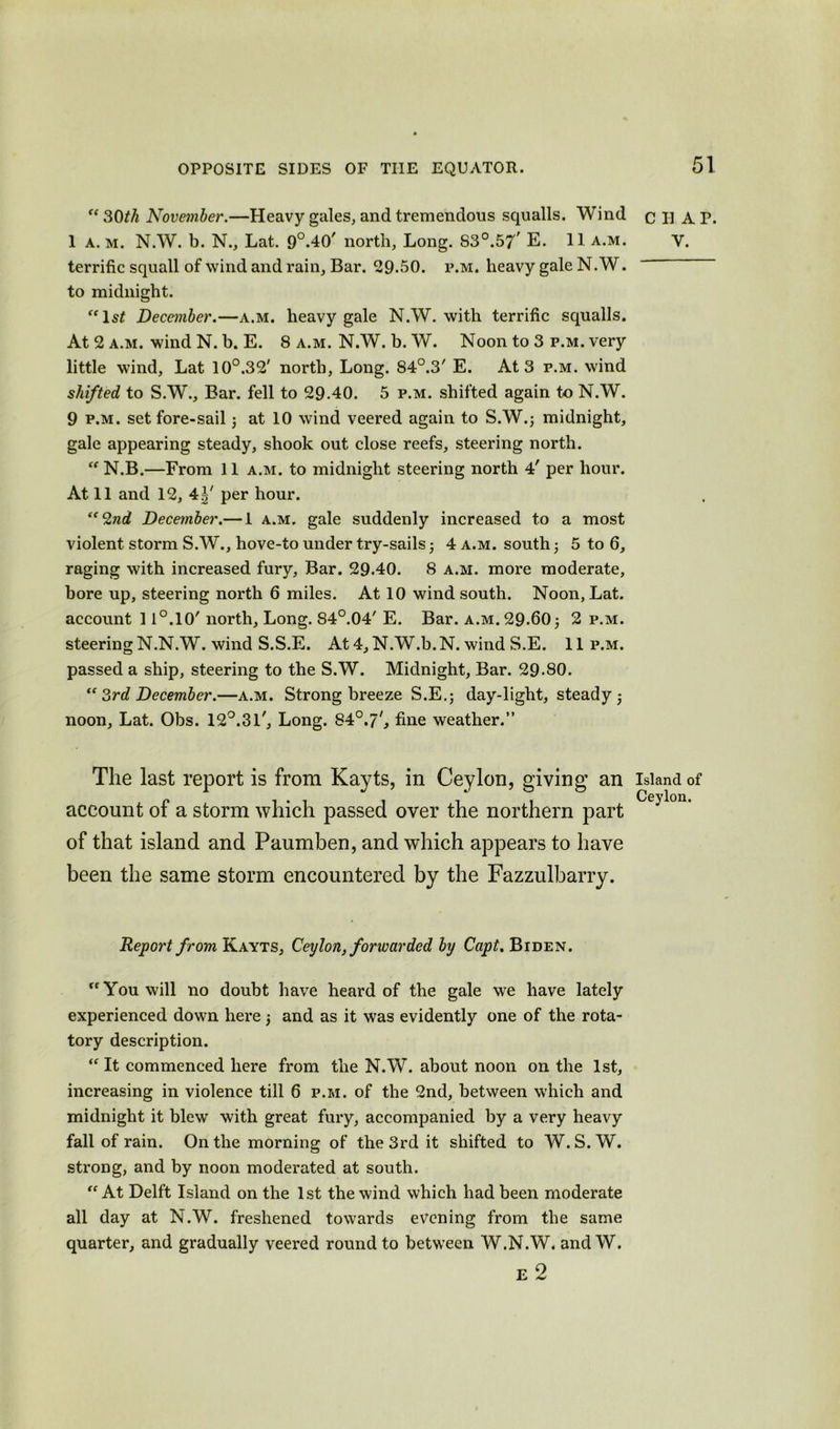 “30th November.—Heavy gules, and tremendous squalls. Wind 1 a. m. N.W. b. N., Lat. 9°.40' north, Long. S30.57 E. 11 a.m. terrific squall of wind and rain. Bar. 29.50. p.m. heavy gale N. W. to midnight. “1st December.—a.m. heavy gale N.W. with terrific squalls. At 2 a.m. wind N. b. E. 8 a.m. N.W. b. W. Noon to 3 p.m. very little wind, Lat 10°.32' north, Long. 84°.3' E. At 3 p.m. wind shifted to S.W., Bar. fell to 29-40. 5 p.m. shifted again to N.W. 9 p.m. set fore-sail; at 10 wind veered again to S.W.; midnight, gale appearing steady, shook out close reefs, steering north. “ N.B.—From 11 a.m. to midnight steering north 4' per hour. At 11 and 12, 4^' per hour. ‘“2nd December.— 1 a.m. gale suddenly increased to a most violent storm S.W., hove-to under try-sails 4 a.m. south 5 to 6, raging with increased fury. Bar. 29.40. 8 a.m. more moderate, bore up, steering north 6 miles. At 10 wind south. Noon, Lat. account 11°.10' north. Long. 84°.04' E. Bar. a.m. 29-60 5 2 p.m. steering N.N.W. wind S.S.E. At 4, N.W.b. N. wind S.E. 11 p.m. passed a ship, steering to the S.W. Midnight, Bar. 29-80. “ 3rd December.—a.m. Strong breeze S.E.; day-light, steady ; noon, Lat. Obs. 12°.31', Long. 84°.7', fine weather.” The last report is from Kayts, in Ceylon, giving an account of a storm which passed over the northern part of that island and Paumben, and which appears to have been the same storm encountered by the Fazzulbarry. Report from Kayts, Ceylon, forwarded by Capt. Biden. “You will no doubt have heard of the gale we have lately experienced down here) and as it was evidently one of the rota- tory description. “ It commenced here from the N.W. about noon on the 1st, increasing in violence till 6 p.m. of the 2nd, between which and midnight it blew with great fury, accompanied by a very heavy fall of rain. On the morning of the 3rd it shifted to W. S. W. strong, and by noon moderated at south. “ At Delft Island on the 1st the wind which had been moderate all day at N.W. freshened towards evening from the same quarter, and gradually veered round to between W.N.W. and W. E 2 C II A P. Y. Island of Ceylon.