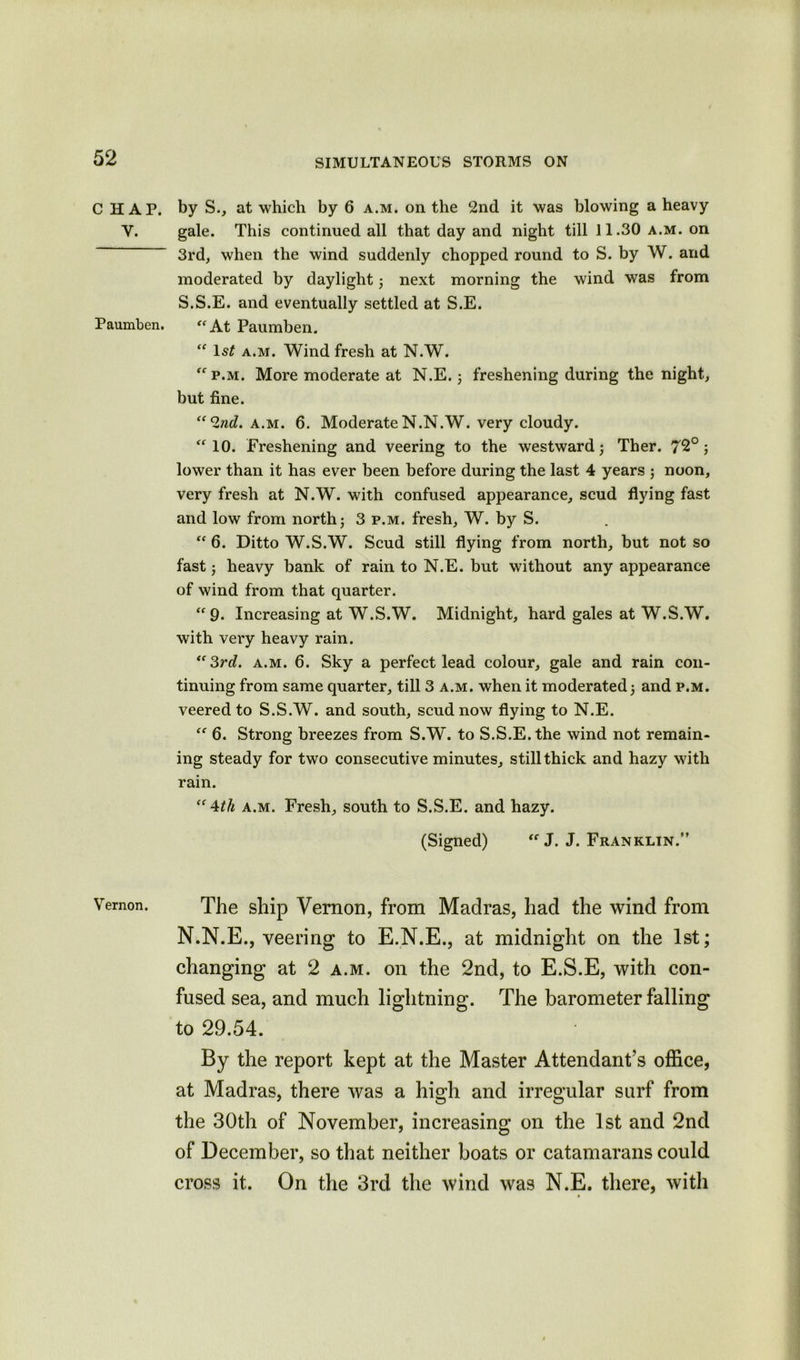 CHAP. Y. Paumben. Vernon. by S., at which by 6 a.m. on the 2nd it was blowing a heavy gale. This continued all that day and night till 11.30 a.m. on 3rd, when the wind suddenly chopped round to S. by W. and moderated by daylight; next morning the wind was from S.S.E. and eventually settled at S.E. “ At Paumben. “ 1st a.m. Wind fresh at N.W. p.m. More moderate at N.E. ; freshening during the night, but fine. “2nd. a.m. 6. ModerateN.N.W. very cloudy.  10. Freshening and veering to the westward; Ther. 72°; lower than it has ever been before during the last 4 years ; noon, very fresh at N.W. with confused appearance, scud flying fast and low from north; 3 p.m. fresh, W. by S. “ 6. Ditto W.S.W. Scud still flying from north, but not so fast; heavy bank of rain to N.E. but without any appearance of wind from that quarter. “ 9. Increasing at W.S.W. Midnight, hard gales at W.S.W. with very heavy rain. “3rd. a.m. 6. Sky a perfect lead colour, gale and rain con- tinuing from same quarter, till 3 a.m. when it moderated; and p.m. veered to S.S.W. and south, scud now flying to N.E. “ 6. Strong breezes from S.W. to S.S.E. the wind not remain- ing steady for two consecutive minutes, still thick and hazy with rain. “4th a.m. Fresh, south to S.S.E. and hazy. (Signed)  J. J. Franklin.” The ship Vernon, from Madras, had the wind from N.N.E., veering to E.N.E., at midnight on the 1st; changing at 2 a.m. on the 2nd, to E.S.E, with con- fused sea, and much lightning. The barometer falling to 29.54. By the report kept at the Master Attendant’s office, at Madras, there was a high and irregular surf from the 30th of November, increasing on the 1st and 2nd of December, so that neither boats or catamarans could cross it. On the 3rd the wind was N.E. there, with