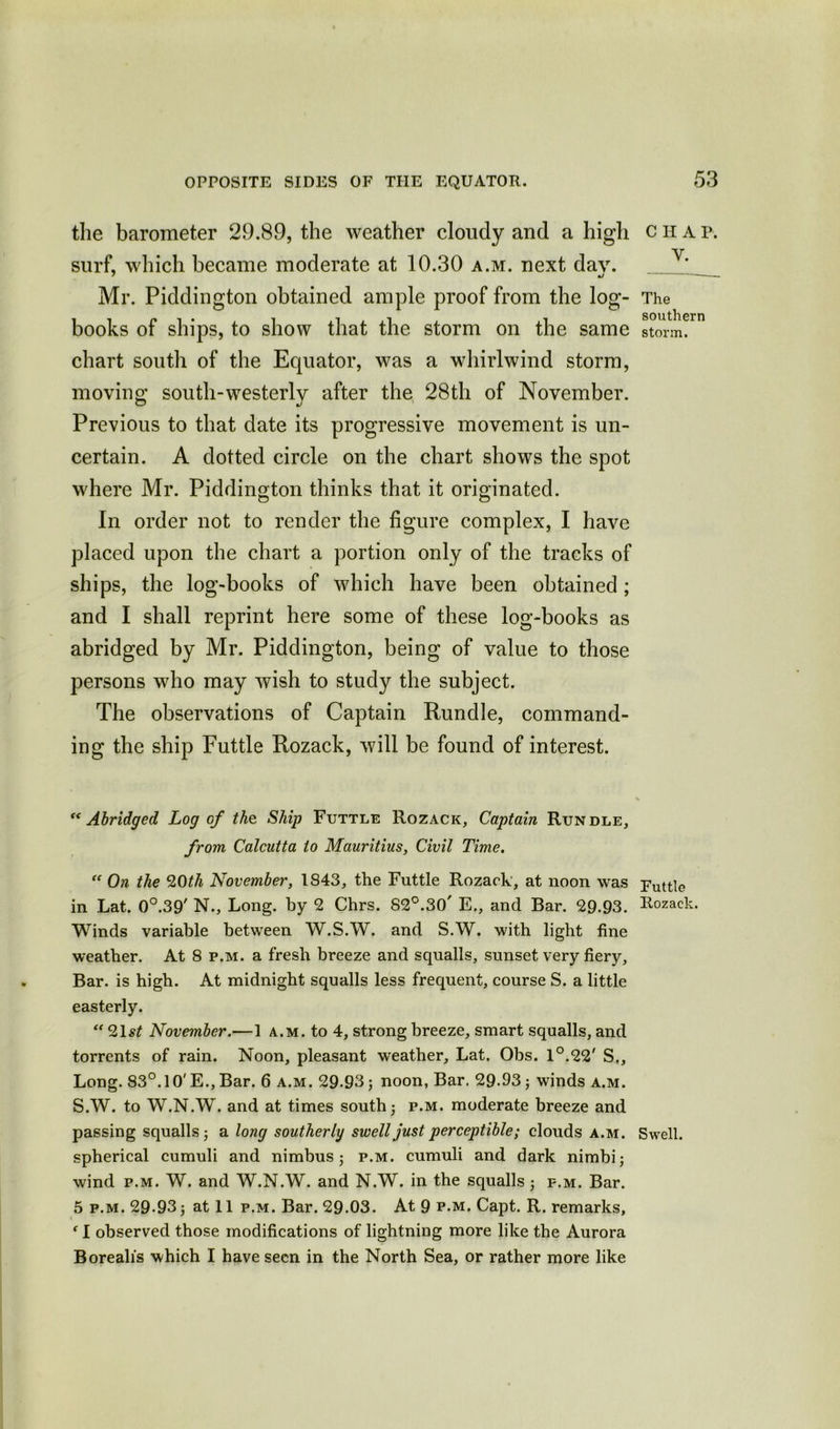 the barometer 29.89, the weather cloudy and a high surf, which became moderate at 10.30 a.m. next day. Mr. Piddington obtained ample proof from the log- books of ships, to show that the storm on the same chart south of the Equator, was a whirlwind storm, moving south-westerly after the 28th of November. Previous to that date its progressive movement is un- certain. A dotted circle on the chart shows the spot where Mr. Piddington thinks that it originated. In order not to render the figure complex, I have placed upon the chart a portion only of the tracks of ships, the log-books of which have been obtained; and I shall reprint here some of these log-books as abridged by Mr. Piddington, being of value to those persons who may wish to study the subject. The observations of Captain Rundle, command- ing the ship Futtle Rozack, will be found of interest. “Abridged Log of the Ship Futtle Rozack, Captain Rundle, from Calcutta to Mauritius, Civil Time. “ On the 20th November, 1843, the Futtle Rozack, at noon was Futtle in Lat. 0°.39' N., Long, by 2 Chrs. S2°.30' E., and Bar. 29.93. Rozack. Winds variable between W.S.W. and S.W. with light fine weather. At 8 p.m. a fresh breeze and squalls, sunset very fiery. Bar. is high. At midnight squalls less frequent, course S. a little easterly. “ 9,\st November.—1 a.m. to 4, strong breeze, smart squalls, and torrents of rain. Noon, pleasant weather, Lat. Obs. 1°.22' S,, Long. 83°. 1 O'E., Bar. 6 a.m. 29-93; noon, Bar. 29.93; winds a.m. S.W. to W.N.W. and at times south; p.m. moderate breeze and passing squalls; a long southerly swell just perceptible; clouds a.m. Swell, spherical cumuli and nimbus; p.m. cumuli and dark nimbi; wind p.m. W. and W.N.W. and N.W. in the squalls; p.m. Bar. 5 p.m. 29-93; at 11 p.m. Bar. 29.03. At 9 p.m, Capt. R. remarks, f 1 observed those modifications of lightning more like the Aurora Borealis which I have seen in the North Sea, or rather more like CHAP. V. The southern storm.