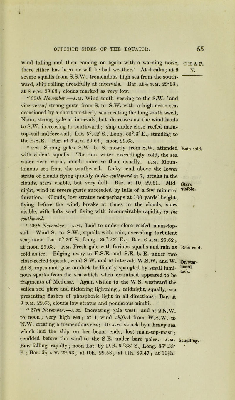 wind lulling and then coming on again with a warning noise, CHAP, there either has been or will he bad weather.’ At 4 calm; at 5 V. severe squalls from S.S.W., tremendous high sea from the south- ward, ship rolling dreadfully at intervals. Bar. at 4 p.m. 29’63 ; at 8 p.m. 29.63 ; clouds marked as very low. “25th November.—a.m. Wind south veering to the S.W. e and vice versa,’ strong gusts from S. to S.W. with a high cross sea. occasioned by a short northerly sea meeting the long south swell. Noon, strong gale at intervals, but decreases as the wind hauls to S.W. increasing to southward ; ship under close reefed main- top-sail and fore-sail ; Lat. 5°.42' S., Long. 85°.3' E., standing to the E.S.E. Bar. at 6 a.m. 29.64 ; noon 29.63.  p.m. Strong gales S.W. b. S. mostly from S.W. attended Rain cold, with violent squalls. The rain water exceedingly cold, the sea water very warm, much more so than usually, p.m. Moun- tainous sea from the southward. Lofty scud above the lower strata of clouds flying quickly to the southward at 7, breaks in the clouds, stars visible, but very dull. Bar. at 10, 29.61. Mid- stars night, wind in severe gusts succeeded by lulls of a few minutes’ T^8'hle- duration. Clouds, low stratus not perhaps at 100 yards’ height, flying before the wind, breaks at times in the clouds, stars visible, with lofty scud flying with inconceivable rapidity to the southivard. “ 26th November.—a.m. Laid-to under close reefed main-top- sail. Wind S. to S.W., squalls with rain, exceeding turbulent sea; noon Lat. 5°.30' S., Long. 86°.23' E.; Bar. 6 a.m. 29.62; at noon 29.63. p.m. Fresh gale with furious squalls and rain as Rain cold, cold as ice. Edging away to E.S.E. and S.E. b. E. under two close-reefed topsails, wind S.W. and at intervals W.S.W. and W. On^tar- At 8, ropes and gear on deck brilliantly spangled by small lumi- ^oard nous sparks from the sea which when examined appeared to be fragments of Medusae. Again visible to the W.S. westward the sullen red glare and flickering lightning ; midnight, squally, sea presenting flashes of phosphoric light in all directions; Bar. at 9 p.m. 29.63, clouds low stratus and ponderous nimbi. “ 27tli November.—a.m. Increasing gale west; and at 2 N.W. to noon; very high sea; at 1, wind shifted from W.S.W. to N.W. creating a tremendous sea; 10 a.m. struck by a heavy sea which laid the ship on her beam ends, lost main-top-mast; scudded before the wind to the S.E. under bare poles, a.m. Scudding. Bar. falling rapidly; noon Lat. by D.R. 6.°38' S., Long. 86°.53' E.; Bar. 5J a.m. 29.63; at lOh. 29.53; at llh. 29.47 ; at lUh.