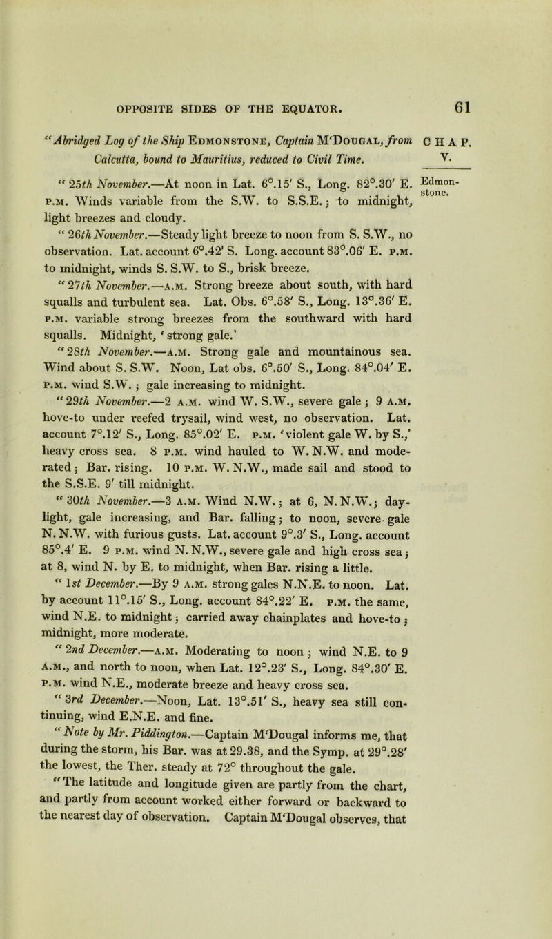 “Abridged Log of the Ship Edmonstone, Captain M'Dougal,from Calcutta, bound to Mauritius, reduced to Civil Time. “ 25th November.—At noon in Lat. 6°.15' S., Long. 82°.30/ E. p.m. Winds variable from the S.W. to S.S.E. ; to midnight, light breezes and cloudy. “ 26^ November.—Steady light breeze to noon from S. S.W., no observation. Lat. account 6°.42’ S. Long, account 83°.06' E. p.m. to midnight, winds S. S.W. to S., brisk breeze. “27th November.—a.m. Strong breeze about south, with hard squalls and turbulent sea. Lat. Obs. 6°.58' S., Long. 13°.36' E. p.m. variable strong breezes from the southward with hard squalls. Midnight, ' strong gale.’ “28th November.—a.m. Strong gale and mountainous sea. Wind about S. S.W. Noon, Lat obs. 6°.50' S., Long. 84°.04' E. p.m. wind S.W. ; gale increasing to midnight. “29th November.—2 a.m. wind W. S.W., severe gale ; 9 a.m. hove-to under reefed trysail, wind west, no observation. Lat. account 7°.12/ S., Long. 85°.02' E. p.m. f violent gale W. by S.,’ heavy cross sea. 8 p.m. wind hauled to W. N.W. and mode- rated ; Bar. rising. 10 p.m. W. N.W., made sail and stood to the S.S.E. S' till midnight. “30th November.—3 a.m. Wind N.W.; at 6, N. N.W. 5 day- light, gale increasing, and Bar. falling ; to noon, severe gale N. N.W. with furious gusts. Lat. account 9°.3' S., Long, account 85°.4' E. 9 p.m. wind N. N.W., severe gale and high cross sea; at 8, wind N. by E. to midnight, when Bar. rising a little. “ 1st December.—By 9 a.m. strong gales N.N.E. to noon. Lat. by account 11°.15' S., Long, account 84°.22' E. p.m. the same, wind N.E. to midnight; carried away chainplates and hove-to ; midnight, more moderate. “ 2nd December.—a.m. Moderating to noon ; wind N.E. to 9 a.m., and north to noon, when Lat. 12°.23' S., Long. 84°.30' E. p.m. wind N.E., moderate breeze and heavy cross sea. “3rd December.—Noon, Lat. 13°.51' S., heavy sea still con- tinuing, wind E.N.E. and fine. “Note by Mr. Piddington.—Captain M'Dougal informs me, that during the storm, his Bar. was at 29.38, and the Symp. at 29°.28' the lowest, the Ther. steady at 72° throughout the gale. “ The latitude and longitude given are partly from the chart, and partly from account worked either forward or backward to the nearest day of observation# Captain M‘Dougal observes, that CHAP. y. Edmon- stone.