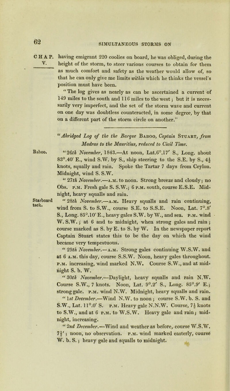 SIMULTANEOUS STORMS ON CHAP. Y. Baboo. Starboard tack. having emigrant 220 coolies on board, he was obliged, during the height of the storm, to steer varions courses to obtain for them as much comfort and safety as the weather would allow of, so that he can only give me limits within which he thinks the vessel’s position must have been. “ The log gives as nearly as can be ascertained a current of 149 miles to the south and 116 miles to the west; but it is neces- sarily very imperfect, and the set of the storm wave and current on one day was doubtless counteracted, in some degree, by that on a different part of the storm circle on another.” “Abridged Log of the the Barque Baboo, Captain Stuart, from Madras to the Mauritius, reduced to Civil Time. ff26ith November, 1843.—At noon, Lat.60,17r S., Long, about 83°.40' E., wind S.W. by S., ship steering to the S.E. by S., 4| knots, squally and rain. Spoke the Tartar 7 days from Ceylon. Midnight, wind S. S.W. “ 27th November.—a.m. to noon. Strong breeze and cloudy; no Obs. p.m. Fresh gale S. S.W.; 6 p.m. south, course E.S.E. Mid- night, heavy squalls and rain. <f 28^/i November.—a.m. Heavy squalls and rain continuing, wind from S. to S.W., course S.E. to S.S.E. Noon, Lat. 7°.8' S., Long. 85°. 10' E., heavy gales S.W. by W., and sea. p.m. wind W. S.W.; at 6 and to midnight, when strong gales and rain ; course marked as S. by E. to S. by W. In the newspaper report Captain Stuart states this to be the day on which the wind became very tempestuous. “ 29th November.—a.m. Strong gales continuing W.S.W. and at 6 a.m. this day, course S.S.W. Noon, heavy gales throughout. p.m. increasing, wind marked N.W. Course S.W., and at mid- night S. b. W. “ 30th November.—Daylight, heavy squalls and rain N.W. Course S.W., 7 knots. Noon, Lat. 9°.2' S., Long. 85°.9' E.; strong gale. p.m. wind N.W. Midnight, heavy squalls and rain. “ 1st December.—Wind N.W. to noon ; course S.W. b. S. and S.W., Lat. 11 °.0' S. p.m. Heavy gale N.N.W. Course, 7h knots to S.W., and at 6 p.m. to W.S.W. Heavy gale and rain; mid- night, increasing. “2nd December.—Wind and weather as before, course W.S.W. 7^' ; noon, no observation, p.m. wind marked easterly, course W. b. S.; heavy gale and squalls to midnight.