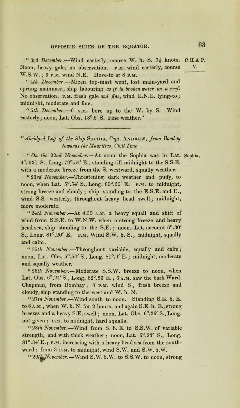 “3i'd December.—Wind easterly, course W. b. S. 7| knots. CHAP. Noon, heavy gale, no observation, p.m. wind easterly, course V. W.S.W. ; 6 p.m. wand N.E. Hove-to at 8 p.m. “4th December.—Mizen top-mast went, lost main-yard and sprung mainmast, ship labouring as if in broken water on a reef. No observation, p.m. fresh gale and fine, wind E.N.E. lying-to ; midnight, moderate and fine. “5th December.—6 a.m. bore up to the W. by S. Wind easterly 5 noon, Lat. Obs. 18°.6' S. Fine weather.” “Abridged Log of the Ship Sophia, Capt. Andrew, from Bombay towards the Mauritius, Civil Time “ On the 22nd November.—At noon the Sophia was in Lat. Sophia. 4°. 53'. S., Long. 79°.54' E., standing till midnight to the S.S.E. with a moderate breeze from the S. westward, squally weather. “ 23rd November.—Threatening dark weather and puffy, to noon, when Lat. 5°.54' S., Long. 80°.30' E. p.m. to midnight, strong breeze and cloudy; ship standing to the E.S.E. and E., wind S.S. westerly, throughout heavy head swell ; midnight, more moderate. “ 24th November.—At 4.30 a.m. a heavy squall and shift of wind from S.S.E. to W.N.W. when a strong breeze and heavy head sea, ship standing to the S.E. ; noon, Lat. account 6°.30' S., Long. 81°.20' E. p.m. Wind S.W. b. S.; midnight, squally and calm. “ 25th November.—Throughout variable, squally and calm; noon, Lat. Obs. 5°.50' S., Long. 81°.4' E.; midnight, moderate and squally weather. “ 26th November.—Moderate S.S.W. breeze to noon, when Lat. Obs. 60.24'S., Long. 82°.53'E.; 6 a.m. saw the bark Ward, Chapman, from Bombay; 8 p.m. wind S., fresh breeze and cloudy, ship standing to the west and W. b. N. “27th November.—Wind south to noon. Standing S.E. b. E. to 8 a.m., when W. b. N. for 2 hours, and again S.E. b. E., strong breezes and a heavy S.E. swell; noon, Lat. Obs. 6°.36' S., Long, not given ; p.m. to midnight, hard squalls. “ 28th November.—Wind from S. b. E. to S.S.W. of variable strength, and with thick weather; noon, Lat. 6°.23' S., Long. 81°.34'E.; p.m. increasing with a heavy head sea from the south- ward; from 3 p.m. to midnight, wind S.W. and S.W.b.W. “ 29l]jjpNovember.—-Wind S.W.b.W. to S.S.W. to noon, strong