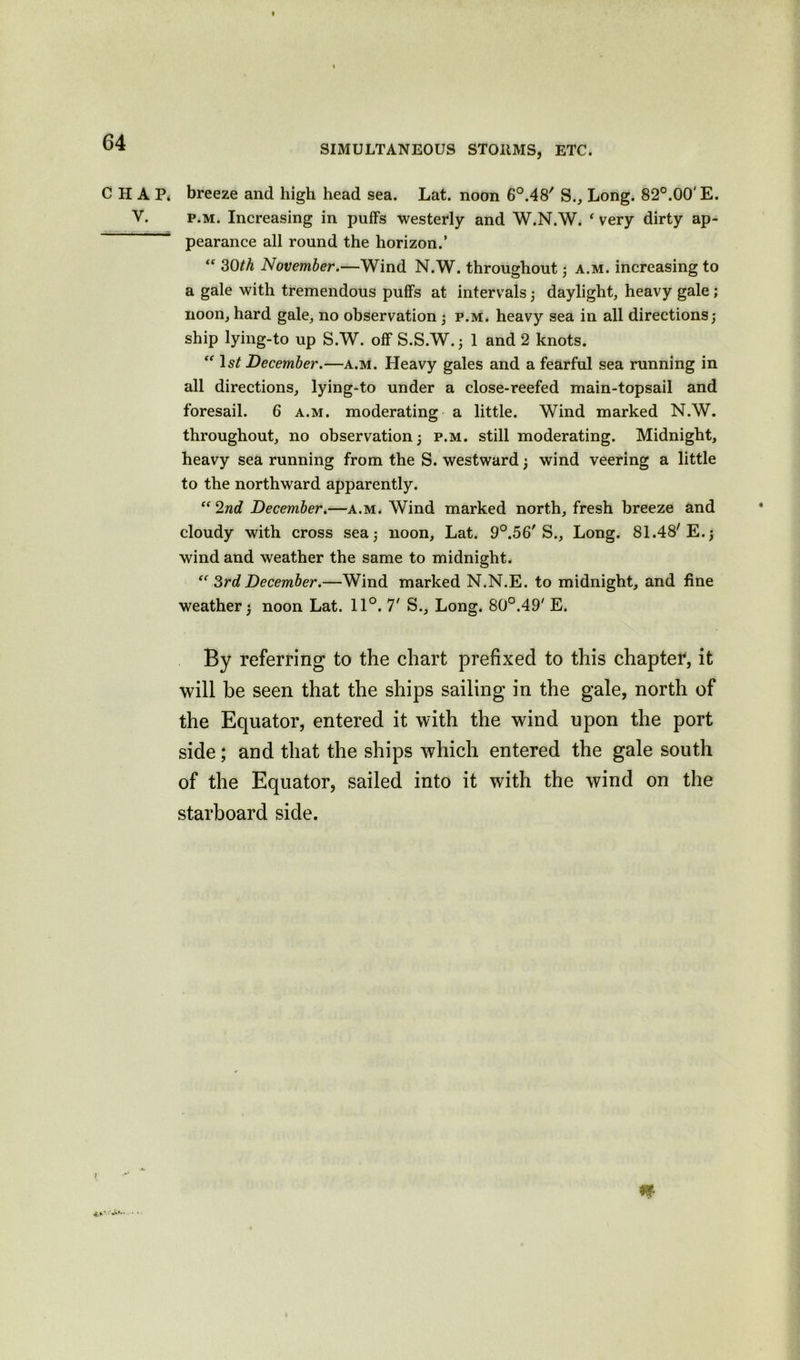 SIMULTANEOUS STOIIMS, ETC. CHAP* breeze and high head sea. Lat. noon 6°.48' S., Long. 82°.00' E. V. p.m. Increasing in puffs westerly and W.N.W. ‘ very dirty ap- pearance all round the horizon.’ “ 30th November.—Wind N.W. throughout; a.m. increasing to a gale with tremendous puffs at intervals; daylight, heavy gale ; noon, hard gale, no observation; p.m. heavy sea in all directions; ship lying-to up S.W. off S.S.W.; 1 and 2 knots.  Is? December.—a.m. Heavy gales and a fearful sea running in all directions, lying-to under a close-reefed main-topsail and foresail. 6 a.m. moderating a little. Wind marked N.W. throughout, no observation; p.m. still moderating. Midnight, heavy sea running from the S. westward; wind veering a little to the northward apparently. “ 2nd December.—a.m. Wind marked north, fresh breeze and cloudy with cross sea; noon, Lat. 9°.56' S., Long. 81.48'E.; wind and weather the same to midnight. <( 3rd December.—Wind marked N.N.E. to midnight, and fine weather; noon Lat. 11°. 7' S., Long. 80°.49' E. By referring to the chart prefixed to this chapter, it will he seen that the ships sailing in the gale, north of the Equator, entered it with the wind upon the port side; and that the ships which entered the gale south of the Equator, sailed into it with the wind on the starboard side.