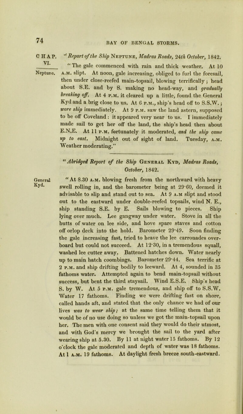 C HAP. VI. Neptune. General Kyd. BAY OF BENGAL STORMS. Report of the Ship Neptune, Madras Roads, 24 th October, 1842. f< The gale commenced with rain and thick weather. At 10 a.m. slipt. At noon, gale increasing, obliged to furl the foresail, then under close-reefed main-topsail, blowing terrifically ; head about S.E. and by S. making no head-way, and gradually breaking off. At 4 p.m. it cleared up a little, found the General Kyd and a brig close to us. At 6 p.m., ship’s head off to S.S.W.; wore ship immediately. At 9 p.m. saw the land astern, supposed to be off Coveland : it appeared very near to us. I immediately made sail to get her off the land, the ship’s head then about E.N.E. At 11 p.m. fortunately it moderated, and the ship came up to east. Midnight out of sight of land. Tuesday, a.m. Weather moderating.” “ Abridged Report of the Ship General Kyd, Madras Roads, October, 1842. “At 8.30 a.m. blowing fresh from the northward with heavy swell rolling in, and the barometer being at 29’60, deemed it advisable to slip and stand out to sea. At 9 a.m slipt and stood out to the eastward under double-reefed topsails, wind N. E., ship standing S.E. by E. Sails blowing to pieces. Ship lying over much. Lee gangway under water. Stove in all the butts of water on lee side, and hove spare staves and cotton off orlop deck into the hold. Barometer 29*49. Soon finding the gale increasing fast, tried to heave the lee carronades over- board but could not succeed. At 12*30, in a tremendous squall, washed lee cutter away. Battened hatches down. Water nearly up to main hatch coombings. Barometer 29*44. Sea terrific at 2 p.m. and ship drifting bodily to leeward. At 4, sounded in 35 fathoms water. Attempted again to bend main-topsail without success, but bent the third staysail. Wind E.S.E. Ship’s head S. by W. At 5 p.m. gale tremendous, and ship off to S.S.W. Water 17 fathoms. Finding we were drifting fast on shore, called hands aft, and stated that the only chance w*e had of our lives was to wear ship; at the same time telling them that it would be of no use doing so unless we got the main-topsail upon her. The men with one consent said they would do their utmost, and with God’s mercy we brought the sail to the yard after wearing ship at 5.30. By 11 at night water 15 fathoms. By 12 o’clock the gale moderated and depth of water was 18 fathoms. At 1 a.m. 19 fathoms. At daylight fresh breeze south-eastward.