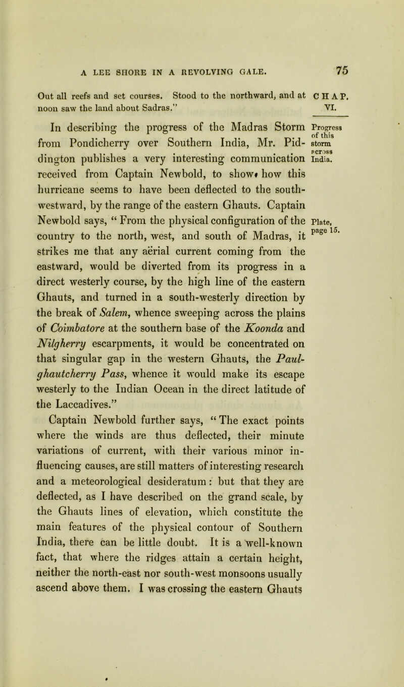 Oat all reefs and set courses. Stood to the northward, and at CHAP, noon saw the land about Sadras.” VI. In describing the progress of the Madras Storm Progress from Pondicherry over Southern India, Mr. Pid- storm ding ton publishes a very interesting communication India, received from Captain New bold, to show# how this hurricane seems to have been deflected to the south- westward, by the range of the eastern Ghauts. Captain Newbold says, “ From the physical configuration of the Plate, country to the north, west, and south of Madras, it page strikes me that any aerial current coming from the eastward, would be diverted from its progress in a direct westerly course, by the high line of the eastern Ghauts, and turned in a south-westerly direction by the break of Salem, whence sweeping across the plains of Coimbatore at the southern base of the Koonda and Nilgherry escarpments, it would be concentrated on that singular gap in the western Ghauts, the Paul- ghautcherry Pass, whence it would make its escape westerly to the Indian Ocean in the direct latitude of the Laccadives.” Captain Newbold further says, “ The exact points where the winds are thus deflected, their minute variations of current, with their various minor in- fluencing causes, are still matters of interesting research and a meteorological desideratum: but that they are deflected, as I have described on the grand scale, by the Ghauts lines of elevation, which constitute the main features of the physical contour of Southern India, there can be little doubt. It is a well-known fact, that where the ridges attain a certain height, neither the north-east nor south-west monsoons usually ascend above them. I was crossing the eastern Ghauts