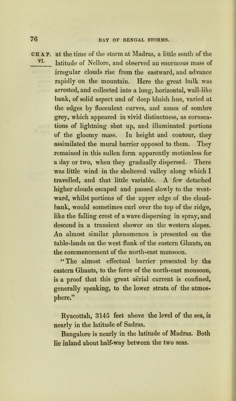 chap, at the time of the storm at Madras, a little south of the v1, latitude of Nellore, and observed an enormous mass of irregular clouds rise from the eastward, and advance rapidly on the mountain. Here the great bulk was arrested, and collected into a long, horizontal, wall-like bank, of solid aspect and of deep bluish hue, varied at the edges by flocculent curves, and zones of sombre grey, which appeared in vivid distinctness, as corusca- tions of lightning shot up, and illuminated portions of the gloomy mass. In height and contour, they assimilated the mural barrier opposed to them. They remained in this sullen form apparently motionless for a day or two, when they gradually dispersed. There was little wind in the sheltered valley along which I travelled, and that little variable. A few detached higher clouds escaped and passed slowly to the west- ward, whilst portions of the upper edge of the cloud- bank, would sometimes curl over the top of the ridge, like the falling crest of a wave dispersing in spray, and descend in a transient shower on the western slopes. An almost similar phenomenon is presented on the table-lands on the west flank of the eastern Ghauts, on the commencement of the north-east monsoon. “The almost effectual barrier presented by the eastern Ghauts, to the force of the north-east monsoon, is a proof that this great aerial current is confined, generally speaking, to the lower strata of the atmos- phere.” Ryacottah, 3145 feet above the level of the sea, is nearly in the latitude of Sadras. Bangalore is nearly in the latitude of Madras. Both lie inland about half-way between the two seas.