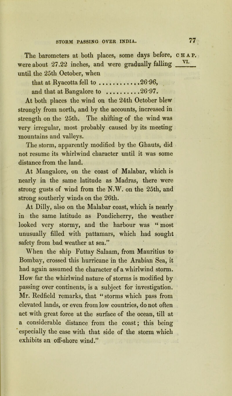 STORM PASSING OVER INDIA. The barometers at both places, some days before, were about 27.22 inches, and were gradually falling until the 25th October, when that at Ryacottafell to 26*96, and that at Bangalore to 26*97. At both places the wind oil the 24th October blew strongly from north, and by the accounts, increased in strength on the 25th. The shifting of the wind was very irregular, most probably caused by its meeting mountains and valleys. The storm, apparently modified by the Ghauts, did not resume its whirlwind character until it was some distance from the land. At Mangalore, on the coast of Malabar, which is nearly in the same latitude as Madras, there were strong gusts of wind from the N.W. on the 25th, and strong southerly winds on the 26th. At Billy, also on the Malabar coast, which is nearly in the same latitude as Pondicherry, the weather looked very stormy, and the harbour was “ most unusually filled with pattamars, which had sought safety from bad weather at sea.” When the ship Futtay Salaam, from Mauritius to Bombay, crossed this hurricane in the Arabian Sea, it had again assumed the character of a whirlwind storm. How far the whirlwind nature of storms is modified by passing over continents, is a subject for investigation. Mr. Redfield remarks, that “ storms which pass from elevated lands, or even from low countries, do not often act with great force at the surface of the ocean, till at a considerable distance from the coast; this being especially the case with that side of the storm which exhibits an off-shore wind.” CHAP.