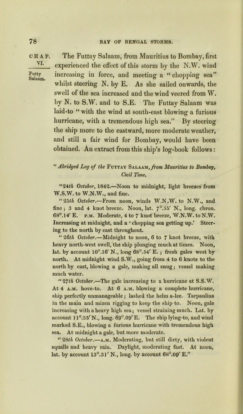 CHAP. VI. Futty Salaam. The Futtay Salaam, from Mauritius to Bombay, first experienced the effect of this storm by the N.W. wind increasing in force, and meeting a “ chopping sea” whilst steering N. by E. As she sailed onwards, the swell of the sea increased and the wind veered from W. by N. to S.W. and to S.E. The Futtay Salaam was laid-to “ with the wind at south-east blowing a furious hurricane, with a tremendous high sea.” By steering the ship more to the eastward, more moderate weather, and still a fair wind for Bombay, would have been obtained. An extract from this ship’s log-book follows: “ Abridged Log of the Futtay Salaam, from Mauritius to Bombay, Civil Time. “24th October, 1842.—Noon to midnight, light breezes from W.S.W. to W.N.W., and fine. “25th October.—From noon, winds W.N.W. to N.W., and fine ; 3 and 4 knot breeze. Noon, lat. 7°-55' N., long, chron. 68°.14' E. p.m. Moderate, 4 to 7 knot breeze, W.N.W. to N.W. Increasing at midnight, and a * chopping sea getting up.’ Steer- ing to the north by east throughout. “ 2§th October.—Midnight to noon, 6 to 7 knot breeze, with heavy north-west swell, the ship plunging much at times. Noon, lat. by account 10°.l6' N., long 6S°.54' E. ; fresh gales west by north. At midnight wind S.W., going from 4 to 6 knots to the north by east, blowing a gale, making all snug; vessel making much water. “27th October.—The gale increasing to a hurricane at S.S.W. At 4 a.m. hove-to. At 6 a.m. blowing a complete hurricane, ship perfectly unmanageable $ lashed the helm a-lee. Tarpaulins in the main and mizen rigging to keep the ship to. Noon, gale increasing with a heavy high sea; vessel straining much. Lat. by account 11°.55' N., long. 69°.09' E. The ship lying-to, and wind marked S.E., blowing a furious hurricane with tremendous high sea. At midnight a gale, but more moderate. “28th October.—a.m. Moderating, but still dirty, with violent squalls and heavy rain. Daylight, moderating fast. At noon, lat. by account 13°.3l' N., long, by account 68°.09' E.”