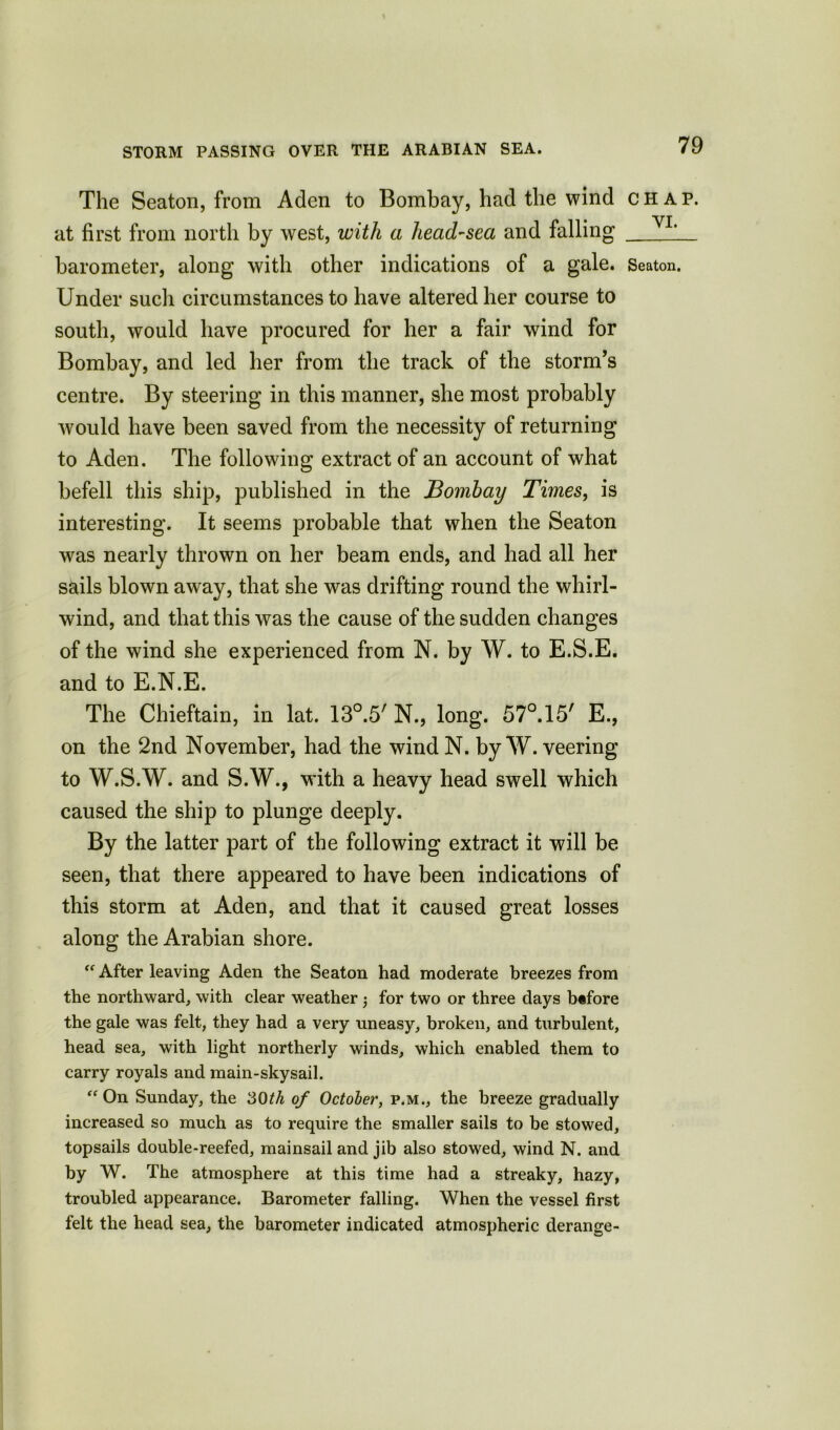 STORM PASSING OVER THE ARABIAN SEA. The Seaton, from Aden to Bombay, had the wind at first from north by west, with a head-sea and falling barometer, along with other indications of a gale. Under such circumstances to have altered her course to south, would have procured for her a fair wind for Bombay, and led her from the track of the storm’s centre. By steering in this manner, she most probably would have been saved from the necessity of returning to Aden. The following extract of an account of what befell this ship, published in the Bombay Times, is interesting. It seems probable that when the Seaton was nearly thrown on her beam ends, and had all her sails blown away, that she was drifting round the whirl- wind, and that this was the cause of the sudden changes of the wind she experienced from N. by W. to E.S.E. and to E.N.E. The Chieftain, in lat. lS0^ N., long. 57°.15' E., on the 2nd November, had the wind N. by W. veering to W.S.W. and S.W., with a heavy head swell which caused the ship to plunge deeply. By the latter part of the following extract it will be seen, that there appeared to have been indications of this storm at Aden, and that it caused great losses along the Arabian shore. “ After leaving Aden the Seaton had moderate breezes from the northward, with clear weather ; for two or three days btfore the gale was felt, they had a very uneasy, broken, and turbulent, head sea, with light northerly winds, which enabled them to carry royals and main-skysail. “ On Sunday, the 30th of October, p.m., the breeze gradually increased so much as to require the smaller sails to be stowed, topsails double-reefed, mainsail and jib also stowed, wind N. and by W. The atmosphere at this time had a streaky, hazy, troubled appearance. Barometer falling. When the vessel first felt the head sea, the barometer indicated atmospheric derange- CH AP. VI. Seaton.