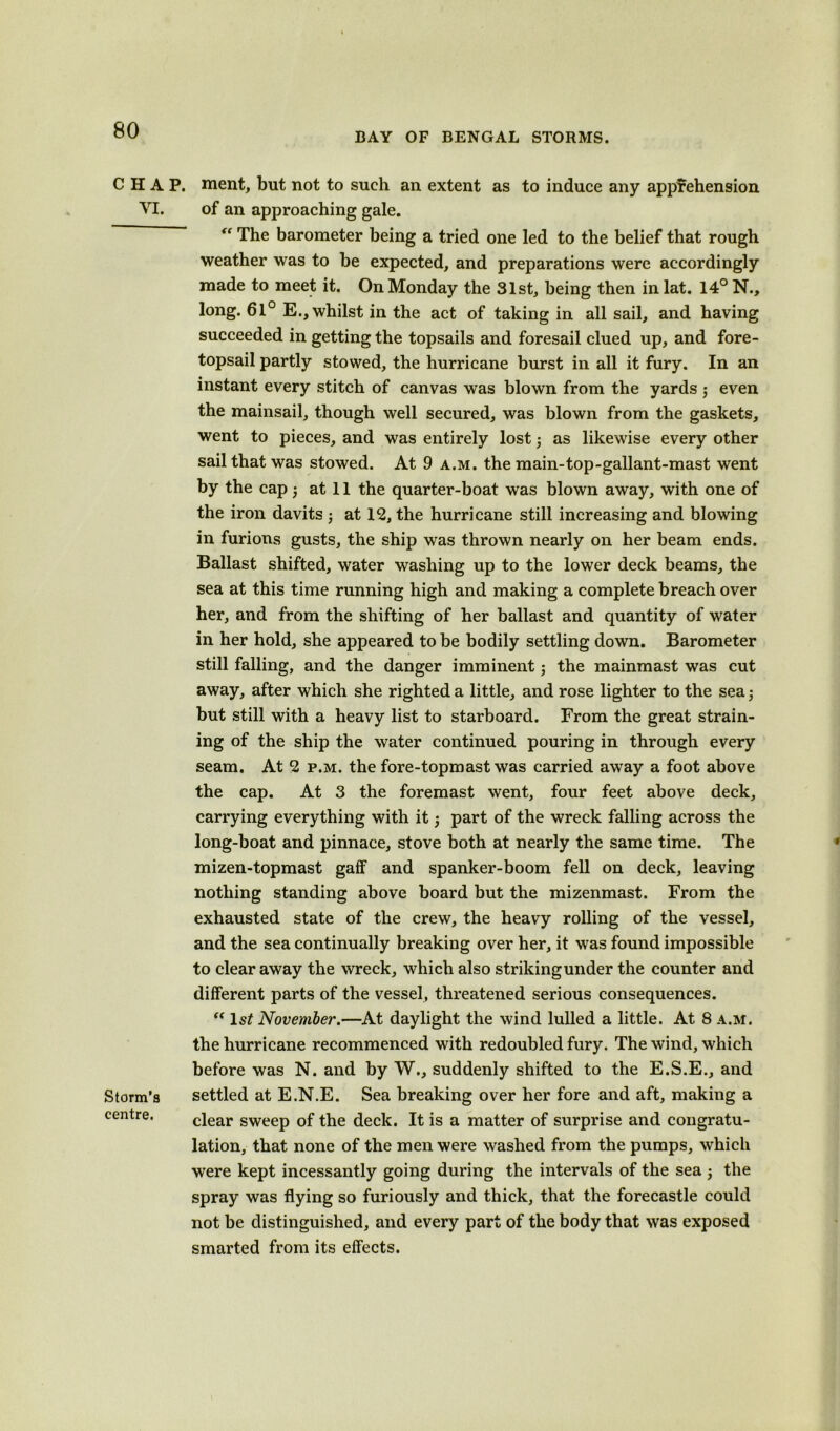 BAY OF BENGAL STORMS. CHAP, merit, but not to such an extent as to induce any apprehension VI. of an approaching gale. “ The barometer being a tried one led to the belief that rough weather was to be expected, and preparations were accordingly made to meet it. On Monday the 31st, being then in lat. 14° N., long. 61° E., whilst in the act of taking in all sail, and having succeeded in getting the topsails and foresail clued up, and fore- topsail partly stowed, the hurricane burst in all it fury. In an instant every stitch of canvas was blown from the yards ; even the mainsail, though well secured, was blown from the gaskets, went to pieces, and was entirely lost as likewise every other sail that was stowed. At 9 a.m. the main-top-gallant-mast went by the cap j at 11 the quarter-boat was blown away, with one of the iron davits at 12, the hurricane still increasing and blowing in furious gusts, the ship was thrown nearly on her beam ends. Ballast shifted, water washing up to the lower deck beams, the sea at this time running high and making a complete breach over her, and from the shifting of her ballast and quantity of water in her hold, she appeared to be bodily settling down. Barometer still falling, and the danger imminent; the mainmast was cut away, after which she righted a little, and rose lighter to the sea, but still with a heavy list to starboard. From the great strain- ing of the ship the water continued pouring in through every seam. At 2 p.m. the fore-topmast was carried away a foot above the cap. At 3 the foremast went, four feet above deck, carrying everything with it $ part of the wreck falling across the long-boat and pinnace, stove both at nearly the same time. The mizen-topmast gaff and spanker-boom fell on deck, leaving nothing standing above board but the mizenmast. From the exhausted state of the crew, the heavy rolling of the vessel, and the sea continually breaking over her, it was found impossible to clear away the wreck, which also strikingunder the counter and different parts of the vessel, threatened serious consequences. “ 1st November.—At daylight the wind lulled a little. At 8 a.m. the hurricane recommenced with redoubled fury. The wind, which before was N. and by W., suddenly shifted to the E.S.E., and Storm’3 settled at E.N.E. Sea breaking over her fore and aft, making a centre. clear sweep of the deck. It is a matter of surprise and congratu- lation, that none of the men were washed from the pumps, which were kept incessantly going during the intervals of the sea j the spray was flying so furiously and thick, that the forecastle could not be distinguished, and every part of the body that was exposed smarted from its effects.