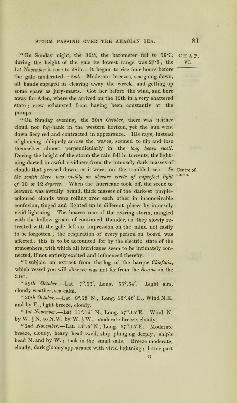 “Oil Sunday night, the 30th, the barometer fell to 29‘7; CIIAP. during the height of the gale its lowest range was 27 ’6 ; the VI. ls£ November it rose to 2Sin. ; it began to rise four hours before the gale moderated.—2nd. Moderate breezes, sea going down, all hands engaged in clearing away the wreck, and getting up some spars as jury-masts. Got her before the wind, and bore away for Aden, where she arrived on the 15th in a very shattered state; crew exhausted from having been constantly at the pumps. “ On Sunday evening, the 30th October, there was neither cloud nor fog-bank in the western horizon, yet the sun went down fiery red and contracted in appearance. His rays, instead of glancing obliquely across the waves, seemed to dip and lose themselves almost perpendicularly in the long heavy swell. During the height of the storm the rain fell in torrents, the light- ning darted in awful vividness from the intensely dark masses of clouds that pressed down, as it were, on the troubled sea. In Centre of the zenith there was visibly an obscure circle of imperfect light storrn' of 10 or 12 degrees. When the hurricane took off, the scene to leeward was awfully grand, thick masses of the darkest purple- coloured clouds were rolling over each other in inconceivable confusion, tinged and lighted up in different places by intensely vivid lightning. The hoarse roar of the retiring storm, mingled with the hollow groan of continued thunder, as they slowly re- treated with the gale, left an impression on the mind not easily to be forgotten ; the respiration of every person on board was affected : this is to be accounted for by the electric state of the atmosphere, with which all hurricanes seem to be intimately con- nected, if not entirely excited and influenced thereby. “I subjoin an extract from the log of the barque Chieftain, which vessel you will observe was not far from the Seaton on the 31st. “29th October.—Lat. 7°.52', Long. 55°.54'. Light airs, cloudy weather, sea calm. “30th October.—Lat. 8°.26' N., Long. 56°.46' E., WindN.E. and by E., light breeze, cloudy. “ 1st November.—Lat 11°.12' N., Long. 57°. 15' E. Wind N. by W. \ N. to N.W. by W. \ W., moderate breeze, cloudy. “2nd November.—Lat. 13°.5' N., Long. 57°.15'E. Moderate breeze, cloudy, heavy head-swell, ship plunging deeply • ship’s head N. and by W. j took in the small sails. Breeze moderate, cloudy, dark gloomy appearance with vivid lightning; latter part G