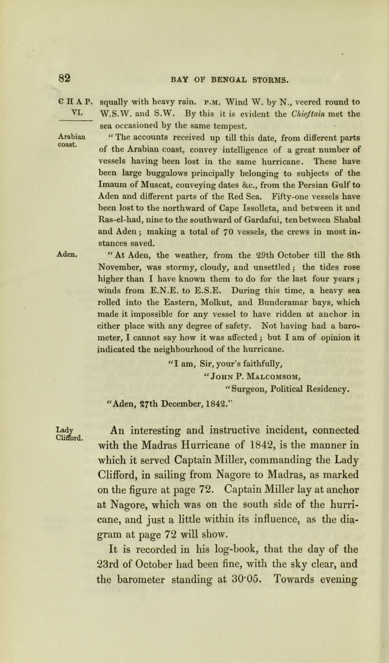 GHAP. VI. Arabian coast. Aden. Lady Clifford. squally with heavy rain. p.m. Wind W. by N., veered round to W.S.W. and S.W. By this it is evident the Cliiejtain met the sea occasioned by the same tempest. “ The accounts received up till this date, from different parts of the Arabian coast, convey intelligence of a great number of vessels having been lost in the same hurricane. These have been large buggalows principally belonging to subjects of the Imaum of Muscat, conveying dates &c., from the Persian Gulf to Aden and different parts of the Red Sea. Fifty-one vessels have been lost to the northward of Cape Issolleta, and between it and Ras-el-had, nine to the southward of Gardafui, tenbetween Shabal and Aden making a total of 70 vessels, the crews in most in- stances saved. “ At Aden, the weather, from the 29th October till the 8th November, was stormy, cloudy, and unsettled, the tides rose higher than I have known them to do for the last four years 5 winds from E.N.E. to E.S.E. During this time, a heavy sea rolled into the Eastern, Molkut, and Bunderamar bays, which made it impossible for any vessel to have ridden at anchor in either place with any degree of safety. Not having had a baro- meter, I cannot say how it was affected; but I am of opinion it indicated the neighbourhood of the hurricane. “I am, Sir, your’s faithfully, “ John P. Malcomsom, “ Surgeon, Political Residency. “Aden, 27th December, 1842.” An interesting and instructive incident, connected with the Madras Hurricane of 1842, is the manner in which it served Captain Miller, commanding the Lady Clifford, in sailing from Nagore to Madras, as marked on the figure at page 72. Captain Miller lay at anchor at Nagore, which was on the south side of the hurri- cane, and just a little within its influence, as the dia- gram at page 72 will show. It is recorded in his log-book, that the day of the 23rd of October had been fine, with the sky clear, and the barometer standing at 30*05. Towards evening