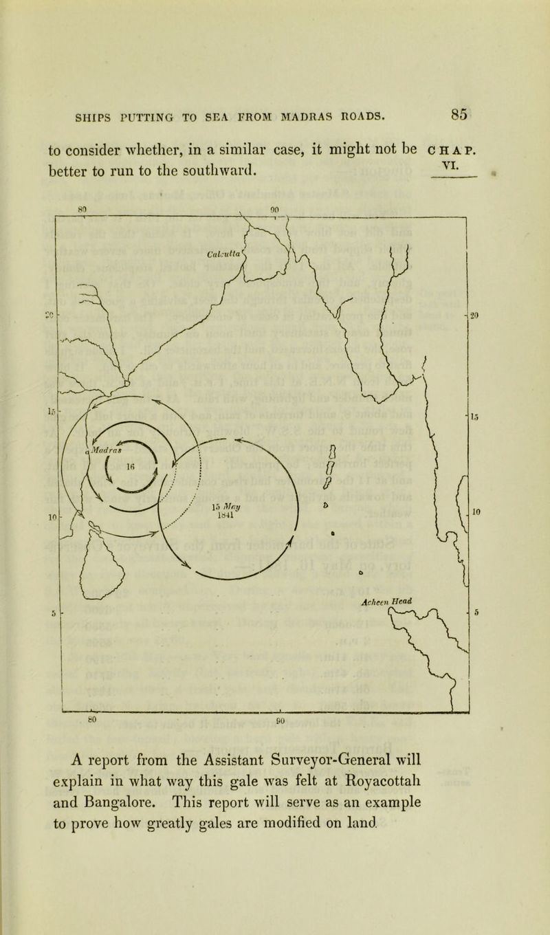 to consider whether, in a similar case, it might not be chap. better to run to the southward. A report from the Assistant Survey or-General will explain in what way this gale was felt at Royacottah and Bangalore. This report will serve as an example to prove how greatly gales are modified on land.