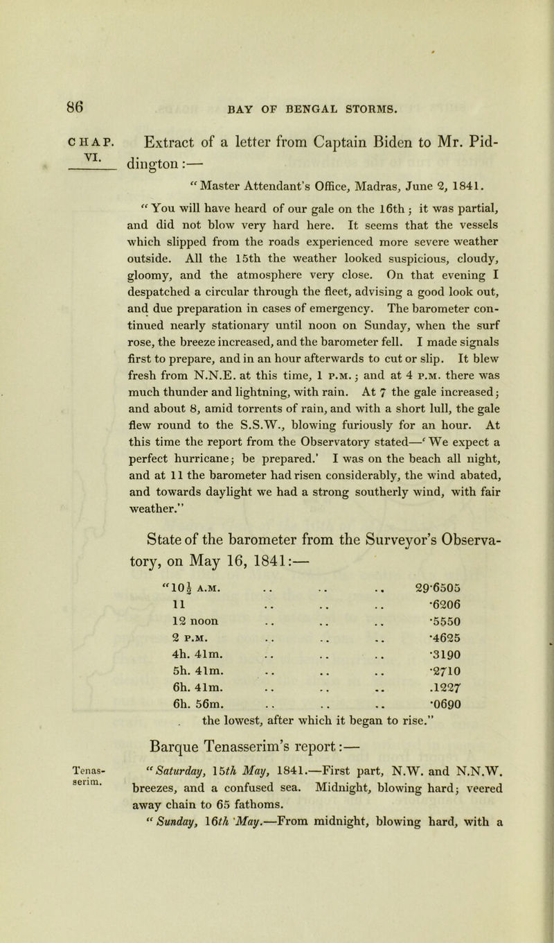 CHAP. VI. Tenas- serim. Extract of a letter from Captain Biden to Mr. Pid- dington:— “Master Attendant’s Office, Madras, June 2, 1841. “You will have heard of our gale on the 16th ; it was partial, and did not blow very hard here. It seems that the vessels which slipped from the roads experienced more severe weather outside. All the 15th the weather looked suspicious, cloudy, gloomy, and the atmosphere very close. On that evening I despatched a circular through the fleet, advising a good look out, and due preparation in cases of emergency. The barometer con- tinued nearly stationary until noon on Sunday, when the surf rose, the breeze increased, and the barometer fell. I made signals first to prepare, and in an hour afterwards to cut or slip. It blew fresh from N.N.E. at this time, 1 p.m. ; and at 4 p.m. there was much thunder and lightning, with rain. At 7 the gale increased; and about 8, amid torrents of rain, and with a short lull, the gale flew round to the S.S.W., blowing furiously for an hour. At this time the report from the Observatory stated—fWe expect a perfect hurricane; be prepared.’ I was on the beach all night, and at 11 the barometer had risen considerably, the wind abated, and towards daylight we had a strong southerly wind, with fair weather.” State of the barometer from the Surveyor’s Observa- tory, on May 16, 1841:— “10g A.M. u 12 noon 29-6505 *6206 *5550 2 P.M. 4h. 41m. 5h. 41m. 6h. 41m. •4625 •3190 •2710 .1227 6h. 56m. the lowest, after which it began to rise. *0690 Barque Tenasserim’s report:— “Saturday, 15th May, 1841.—First part, N.W. and N.N.W. breezes, and a confused sea. Midnight, blowing hard; veered away chain to 65 fathoms. “Sunday, \6th May.—From midnight, blowing hard, with a