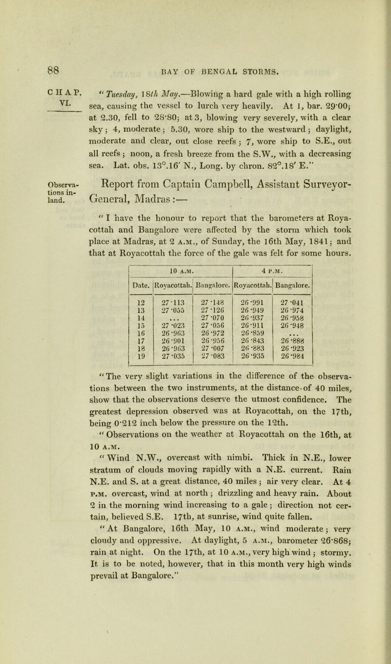 CHAP. VI. Observe tions in- land. “ Tuesday, ISth May.—Blowing a hard gale with a high rolling sea, causing the vessel to lurch very heavily. At 1, bar. 29’00; at 2.30, fell to 2S*80; at 3, blowing very severely, with a clear sky ; 4, moderate • 5.30, wore ship to the westward ; daylight, moderate and clear, out close reefs • 7, wore ship to S.E., out all reefs; noon, a fresh breeze from the S.W., with a decreasing sea. Lat. obs. 13°.16' N., Long, by chron. 82°.18' E.” Report from Captain Campbell, Assistant Surveyor- General, Madras:— “ I have the honour to report that the barometers at Roya- cottali and Bangalore were affected by the storm which took place at Madras, at 2 a.m., of Sunday, the l6th May, 1841; and that at Royacottah the force of the gale was felt for some hours. 10 A.M. 4 P.M. Date. Royacottah. Bangalore. Royacottah. Bangalore. 12 27-113 27 -148 26-991 27 -041 13 27-055 27-126 26 -949 26-974 14 • • • 27-070 26-937 26-958 15 27 *023 27-056 26-911 26*948 16 26-963 26-972 26*859 • • » 17 26-901 26 -956 26 -843 26 -888 13 26-963 27 -007 26 -883 26 -923 19 27-035 27 -083 26-935 26 -984 “The very slight variations in the difference of the observa- tions between the two instruments, at the distance-of 40 miles, show that the observations deserve the utmost confidence. The greatest depression observed was at Royacottah, on the 17th, being 0-212 inch below the pressure on the 12th. “Observations on the weather at Royacottah on the 16th, at 10 A.M. “Wind N.W., overcast with nimbi. Thick in N.E., lower stratum of clouds moving rapidly with a N.E. current. Rain N.E. and S. at a great distance, 40 miles ; air very clear. At 4 p.m. overcast, wind at north ; drizzling and heavy rain. About 2 in the morning wind increasing to a gale; direction not cer- tain, believed S.E. 17th, at sunrise, wind quite fallen. “At Bangalore, lfitli May, 10 a.m., wind moderate; very cloudy and oppressive. At daylight, 5 a.m., barometer 26S68; rain at night. On the 17th, at 10 a.m., very high wind ; stormy. It is to be noted, however, that in this month very high winds prevail at Bangalore.”