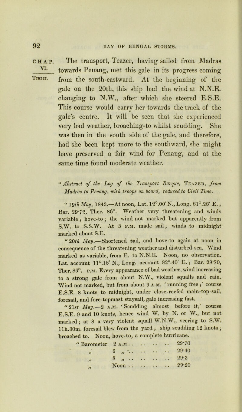 CHAP. VI. Tcazer. The transport, Teazer, having sailed from Madras towards Penang, met this gale in its progress coming from the south-eastward. At the beginning of the gale on the 20th, this ship had the wind at N.N.E. changing to N.W., after which she steered E.S.E. This course would carry her towards the track of the gale’s centre. It will be seen that she experienced very bad weather, broaching-to whilst scudding. She was then in the south side of the gale, and therefore, had she been kept more to the southward, she might have preserved a fair wind for Penang, and at the same time found moderate weather. “Abstract of the Log of the Transport Barque, Teazer, from Madras to Penang, with troops on board, reduced to Civil Time. “ 19th Mag, 1843.—At noon, Lat. 12°.00' N., Long. Sl°.28' E.; Bar. 29*72, Ther. 86°. Weather very threatening and winds variable ; hove-to ; the wind not marked but apparently from S.W. to S.S.W. At 3 p.m. made sail; winds to midnight marked about S.E. ‘f20th Mag.—Shortened sail, and hove-to again at noon in consequence of the threatening weather and disturbed sea. Wind marked as variable, from E. to N.N.E. Noon, no observation. Lat. account 11°.18' N., Long, account 82°.40' E.; Bar. 29*70, Ther. 86°. p.m. Every appearance of bad weather, wind increasing to a strong gale from about N.W., violent squalls and rain. Wind not marked, but from about 9 a.m. f running free 3’ course E.S.E. 8 knots to midnight, under close-reefed main-top-sail, foresail, and fore-topmast staysail, gale increasing fast. “21s£ Mag.—2 a.m. ‘ Scudding almost before it;’ course E.S.E. 9 and 10 knots, hence wind W. by N. or W., but not marked; at 8 a very violent squall W.N.W., veering to S.W. llh.30m. foresail blew from the yard j ship scudding 12 knots 5 broached to. Noon, hove-to, a complete hurricane. “ Barometer 2 a.m 29*70 „ 6 „ 29*40 Noon 29*20