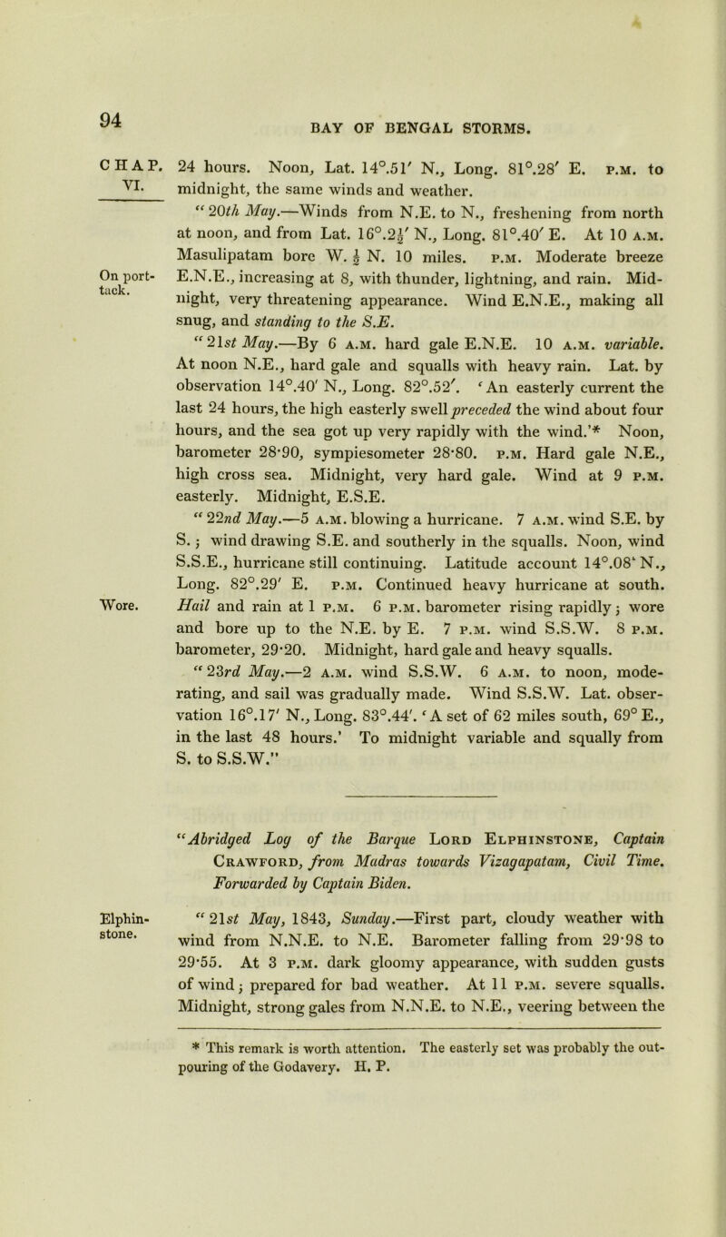 BAY OF BENGAL STORMS. CHAP. YI. On port- tack. Wore. Elphin- stone. 24 hours. Noon, Lat. 14°.5r N., Long. 81°.28' E. p.m. to midnight, the same winds and weather. “ 20th May.—Winds from N.E. to N., freshening from north at noon, and from Lat. 16°.2±' N., Long. 81°.40' E. At 10 a.m. Masulipatam bore W. |N. 10 miles. p.m. Moderate breeze E.N.E., increasing at 8, with thunder, lightning, and rain. Mid- night, very threatening appearance. Wind E.N.E., making all snug, and standing to the S.E. “21 st May.—By 6 a.m. hard gale E.N.E. 10 a.m. variable. At noon N.E., hard gale and squalls with heavy rain. Lat. by observation 14°.40' N., Long. 82°.52/. f An easterly current the last 24 hours, the high easterly swell preceded the wind about four hours, and the sea got up very rapidly with the wind.’* Noon, barometer 28*90, sympiesometer 28*80. p.m. Hard gale N.E., high cross sea. Midnight, very hard gale. Wind at 9 p.m. easterly. Midnight, E.S.E. “ 22nd May.—5 a.m. blowing a hurricane. 7 a.m. wind S.E. by S.; wind drawing S.E. and southerly in the squalls. Noon, wind S.S.E., hurricane still continuing. Latitude account 14°.08‘N., Long. 82°.29' E. p.m. Continued heavy hurricane at south. Hail and rain at 1 p.m. 6 p.m. barometer rising rapidly 5 wore and bore up to the N.E. by E. 7 p.m. wind S.S.W. 8 p.m. barometer, 29*20. Midnight, hard gale and heavy squalls. “23rd May.—2 a.m. wind S.S.W. 6 a.m. to noon, mode- rating, and sail was gradually made. Wind S.S.W. Lat. obser- vation 16°. 17' N., Long. 83°.44'.f A set of 62 miles south, 69° E., in the last 48 hours.’ To midnight variable and squally from S. to S.S.W.” “Abridged Log of the Barque Lord Elphinstone, Captain Crawford, from Madras towards Vizagapatam, Civil Time. Forwarded by Captain Biden. “21 st May, 1843, Sunday.—First part, cloudy weather with wind from N.N.E. to N.E. Barometer falling from 29*98 to 29*55. At 3 p.m. dark gloomy appearance, with sudden gusts of wind 5 prepared for bad weather. At 11 p.m. severe squalls. Midnight, strong gales from N.N.E. to N.E., veering between the * This remark is worth attention. The easterly set was probably the out- pouring of the Godavery. H. P.