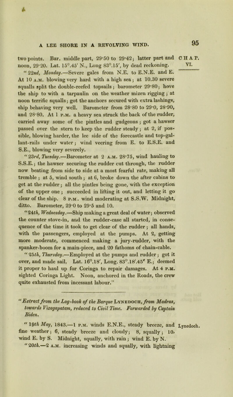 two points. Bar. middle part, 29*50 to 29*42 3 latter part and CHAP, noon, 29*20. Lat. 15°.45' N., Long 83°. 15', by dead reckoning. VI. “ 22nd, Monday.—Severe gales from N.E. to E.N.E. and E. At 10 a.m. blowing very hard with a high sea; at 10.30 severe squalls split the double-reefed topsails ; barometer 29*80 3 hove the ship to with a tarpaulin on the weather mizen rigging 3 at noon terrific squalls 3 got the anchors secured with extra lashings, ship behaving very well. Barometer from 28*80 to 29*0, 28*90, and 28*80. At 1 p.m. a heavy sea struck the back of the rudder, carried away some of the pintles and gudgeons 3 got a hawser passed over the stern to keep the rudder steady 3 at 2, if pos- sible, blowing harder, the lee side of the forecastle and top-gal- lant-rails under water 3 wind veering from E. to E.S.E. and S.E., blowing very severely. “ 23rd, Tuesday.—Barometer at 2 a.m. 28*75, wind hauling to S.S.E. 3 the hawser securing the rudder cut through, the rudder now beating from side to side at a most fearful rate, making all tremble 3 at 5, wind south 3 at 6, broke down the after cabins to get at the rudder 3 all the pintles being gone, with the exception of the upper one j succeeded in lifting it out, and letting it go clear of the ship. 8 p.m. wind moderating at S.S.W. Midnight, ditto. Barometer, 29*0 to 29*5 and 10. “24 th, Wednesday.—Ship making a great deal of water 3 observed the counter stove-in, and the rudder-case all started, in conse- quence of the time it took to get clear of the rudder; all hands, with the passengers, employed at the pumps. At 2, getting more moderate, commenced making a jury-rudder, with the spanker-boom for a main-piece, and 20 fathoms of chain-cable. “ 25th, Thursday.—Employed at the pumps and rudder 3 got it over, and made sail. Lat. 16°.18', Long. 83°.18'.45 E.3 deemed it proper to haul up for Coringa to repair damages. At 4 p.m. sighted Coringa Light. Noon, anchored in the Roads, the crew quite exhausted from incessant labour.” “ Extract from the Log-hook of the Barque Lynedoch, from Madras, towards Vizagapatam, reduced to Civil Time. Forwarded by Captain Biden. “ 19th May, 1843.—1 p.m. winds E.N.E., steady breeze, and Lynedoch. fine weather 3 6, steady breeze and cloudy 3 8, squally 5 10.> wind E. by S. Midnight, squally, with rain 3 wind E. by N. “20th.—2 a.m. increasing winds and squally, with lightning