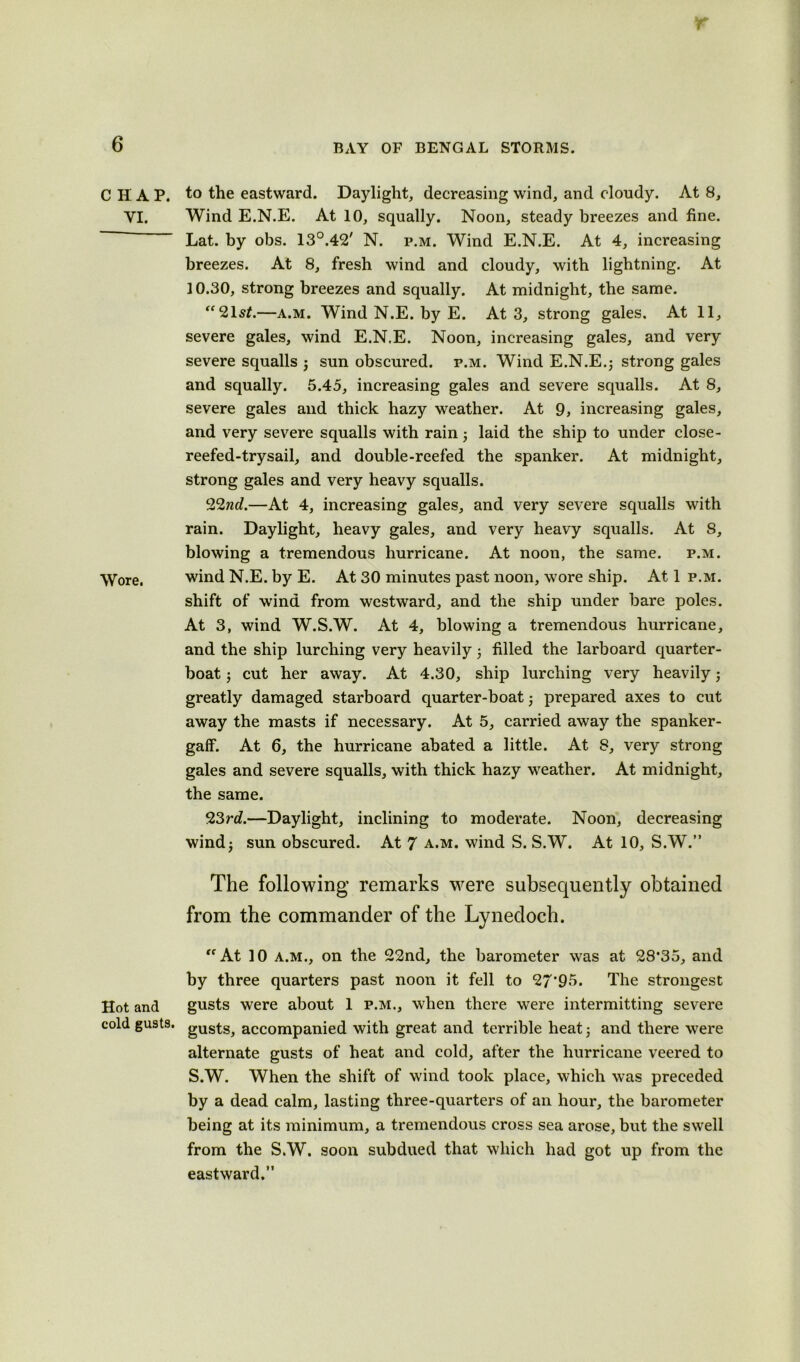 r 6 BAY OF BENGAL STORMS. CHAP, to the eastward. Daylight, decreasing wind, and cloudy. At 8, YI. Wind E.N.E. At 10, squally. Noon, steady breezes and fine. Lat. by obs. 13°.42' N. p.m. Wind E.N.E. At 4, increasing breezes. At 8, fresh wind and cloudy, with lightning. At 10.30, strong breezes and squally. At midnight, the same. ‘“2lst.—a.m. Wind N.E. by E. At 3, strong gales. At 11, severe gales, wind E.N.E. Noon, increasing gales, and very severe squalls ; sun obscured, p.m. Wind E.N.E.; strong gales and squally. 5.45, increasing gales and severe squalls. At 8, severe gales and thick hazy weather. At 9, increasing gales, and very severe squalls with rain; laid the ship to under close- reefed-trysail, and double-reefed the spanker. At midnight, strong gales and very heavy squalls. 22nd.—At 4, increasing gales, and very severe squalls with rain. Daylight, heavy gales, and very heavy squalls. At 8, blowing a tremendous hurricane. At noon, the same. p.m. Wore. wind N.E. by E. At 30 minutes past noon, wore ship. At 1 p.m. shift of wind from westward, and the ship under bare poles. At 3, wind W.S.W. At 4, blowing a tremendous hurricane, and the ship lurching very heavily; filled the larboard quarter- boat ; cut her away. At 4.30, ship lurching very heavily; greatly damaged starboard quarter-boat; prepared axes to cut away the masts if necessary. At 5, carried away the spanker- gaff. At 6, the hurricane abated a little. At 8, very strong gales and severe squalls, with thick hazy weather. At midnight, the same. 23rd.—Daylight, inclining to moderate. Noon, decreasing wind; sun obscured. At 7 a.m. wind S. S.W. At 10, S.W.” The following remarks were subsequently obtained from the commander of the Lynedoch. “ At 10 a.m., on the 22nd, the barometer was at 28*35, and by three quarters past noon it fell to 27*95. The strongest Hot and gusts were about 1 p.m., when there were intermitting severe cold gusts. gUSt^ accompanied with great and terrible heat; and there were alternate gusts of heat and cold, after the hurricane veered to S.W. When the shift of wind took place, which was preceded by a dead calm, lasting three-quarters of an hour, the barometer being at its minimum, a tremendous cross sea arose, but the swell from the S.W. soon subdued that which had got up from the eastward.”