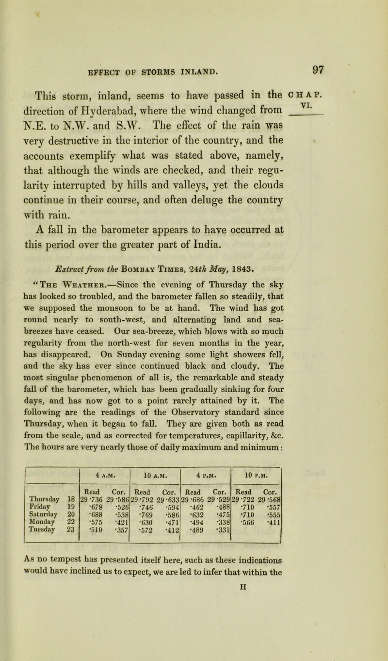 EFFECT OF STORMS INLAND. This storm, inland, seems to have passed in the chap. direction of Hyderabad, where the wind changed from YL N.E. to N.W. and S.W. The effect of the rain was very destructive in the interior of the country, and the accounts exemplify what was stated above, namely, that although the winds are checked, and their regu- larity interrupted by hills and valleys, yet the clouds continue in their course, and often deluge the country with rain. A fall in the barometer appears to have occurred at this period over the greater part of India. Extract from the Bombay Times, 24 th May, 1843. “The Weather.—Since the evening of Thursday the sky has looked so troubled, and the barometer fallen so steadily, that we supposed the monsoon to be at hand. The wind has got round nearly to south-west, and alternating land and sea- breezes have ceased. Our sea-breeze, which blows with so much regularity from the north-west for seven months in the year, has disappeared. On Sunday evening some light showers fell, and the sky has ever since continued black and cloudy. The most singular phenomenon of all is, the remarkable and steady fall of the barometer, which has been gradually sinking for four days, and has now got to a point rarely attained by it. The following are the readings of the Observatory standard since Thursday, when it began to fall. They are given both as read from the scale, and as corrected for temperatures, capillarity, &c. The hours are very nearly those of daily maximum and minimum: 4 A.M. 10 A.M. 4 P.M. 10 P.M. Read Cor. Read Cor. Read Cor. Read Cor. Thursday 18 29 736 29*586 29*792 29-633 29 -686 29 ’529 29-722 29*568 Friday 19 •678 •526 •746 •594 •462 •488 •710 *557 Saturday 20 •688 •538 •769 •586 *632 •475 •710 *555 Monday 22 •575 •421 •630 •471 •494 •338 •566 *411 Tuesday 23 •510 •357 •572 •412 •489 •331 — As no tempest has presented itself here, such as these indications would have inclined us to expect, we are led to infer that within the H