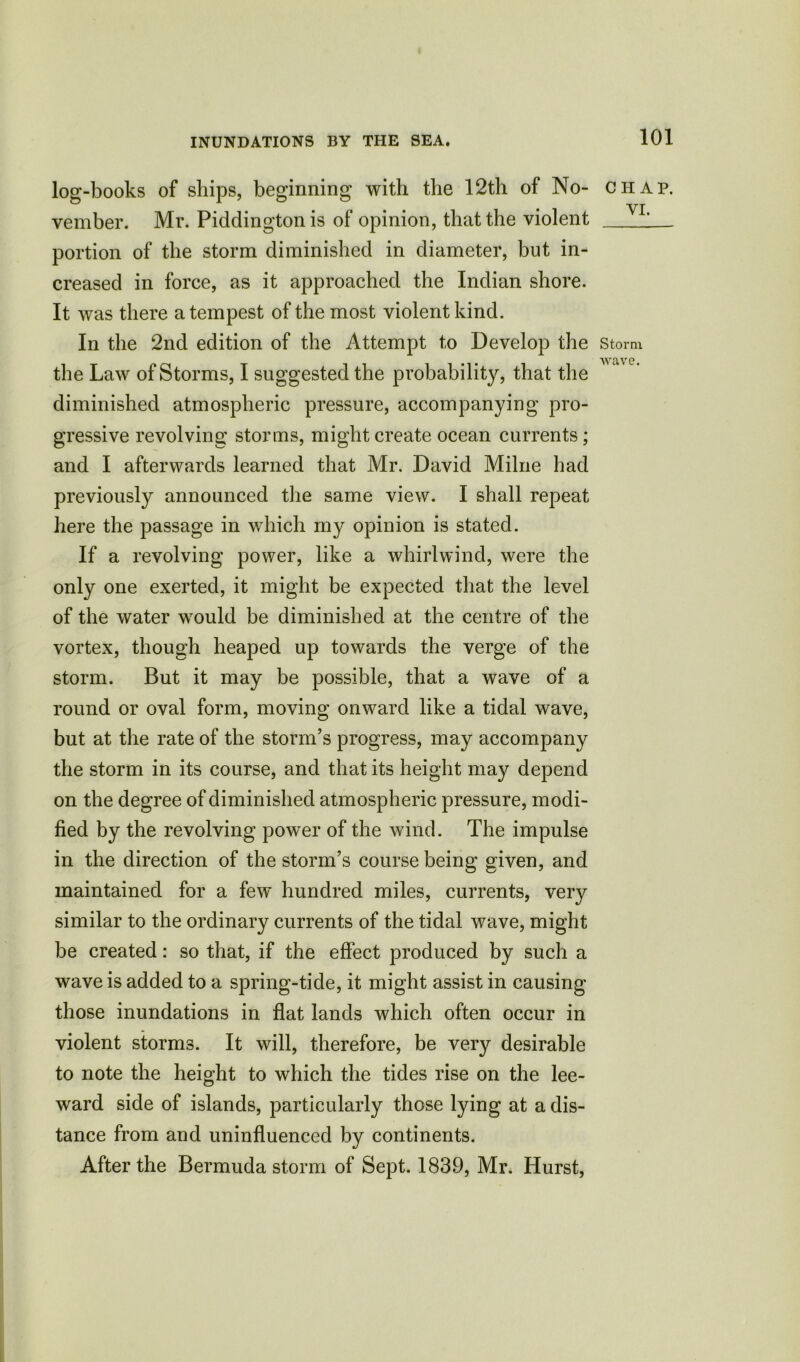 log-books of ships, beginning with the 12th of No- chap. ^ • VI vember. Mr. Piddington is of opinion, that the violent ; portion of the storm diminished in diameter, but in- creased in force, as it approached the Indian shore. It was there a tempest of the most violent kind. In the 2nd edition of the Attempt to Develop the storm WclVG the Law of Storms, I suggested the probability, that the diminished atmospheric pressure, accompanying pro- gressive revolving storms, might create ocean currents; and I afterwards learned that Mr. David Milne had previously announced the same view. I shall repeat here the passage in which my opinion is stated. If a revolving power, like a whirlwind, were the only one exerted, it might be expected that the level of the water would be diminished at the centre of the vortex, though heaped up towards the verge of the storm. But it may be possible, that a wave of a round or oval form, moving onward like a tidal wave, but at the rate of the storm’s progress, may accompany the storm in its course, and that its height may depend on the degree of diminished atmospheric pressure, modi- fied by the revolving power of the wind. The impulse in the direction of the storm’s course being given, and maintained for a few hundred miles, currents, very similar to the ordinary currents of the tidal wave, might be created: so that, if the effect produced by such a wave is added to a spring-tide, it might assist in causing those inundations in flat lands which often occur in violent storms. It will, therefore, be very desirable to note the height to which the tides rise on the lee- ward side of islands, particularly those lying at a dis- tance from and uninfluenced by continents. After the Bermuda storm of Sept. 1839, Mr. Hurst,