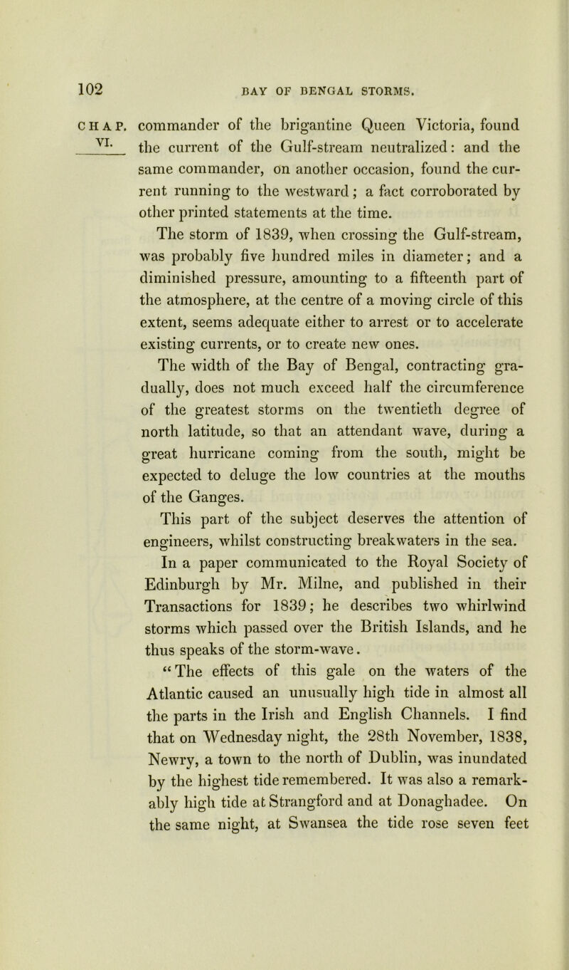 chap, commander of the brigantine Queen Victoria, found YL the current of the Gulf-stream neutralized: and the same commander, on another occasion, found the cur- rent running to the westward; a fact corroborated by other printed statements at the time. The storm of 1839, when crossing the Gulf-stream, was probably five hundred miles in diameter; and a diminished pressure, amounting to a fifteenth part of the atmosphere, at the centre of a moving circle of this extent, seems adequate either to arrest or to accelerate existing currents, or to create new ones. The width of the Bay of Bengal, contracting gra- dually, does not much exceed half the circumference of the greatest storms on the twentieth degree of north latitude, so that an attendant wave, during a great hurricane coming from the south, might be expected to deluge the low countries at the mouths of the Ganges. This part of the subject deserves the attention of engineers, whilst constructing breakwaters in the sea. In a paper communicated to the Royal Society of Edinburgh by Mr. Milne, and published in their Transactions for 1839; he describes two whirlwind storms which passed over the British Islands, and he thus speaks of the storm-wave. “The effects of this gale on the waters of the Atlantic caused an unusually high tide in almost all the parts in the Irish and English Channels. I find that on Wednesday night, the 28th November, 1838, Newry, a town to the north of Dublin, was inundated by the highest tide remembered. It was also a remark- ably high tide at Strangford and at Donaghadee. On the same night, at Swansea the tide rose seven feet