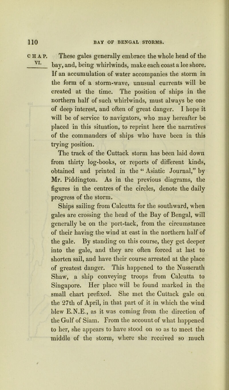 CHAP. VI. These gales generally embrace the whole head of the bay, and, being whirlwinds, make each coast a lee shore. If an accumulation of water accompanies the storm in the form of a storm-wave, unusual currents will be created at the time. The position of ships in the northern half of such whirlwinds, must always be one of deep interest, and often of great danger. I hope it will be of service to navigators, who may hereafter be placed in this situation, to reprint here the narratives of the commanders of ships who have been in this trying position. The track of the Cuttack storm has been laid down from thirty log-books, or reports of different kinds, obtained and printed in the “ Asiatic Journal,” by Mr. Piddington. As in the previous diagrams, the figures in the centres of the circles, denote the daily progress of the storm. Ships sailing from Calcutta for the southward, when gales are crossing the head of the Bay of Bengal, will generally be on the port-tack, from the circumstance of their having; the wind at east in the northern half of the gale. By standing on this course, they get deeper into the gale, and they are often forced at last to shorten sail, and have their course arrested at the place of greatest danger. This happened to the Nusserath Shaw, a ship conveying troops from Calcutta to Singapore. Her place will be found marked in the small chart prefixed. She met the Cuttack gale on the 27th of April, in that part of it in which the wind blew E.N.E., as it was coming from the direction of the Gulf of Siam. From the account of what happened to her, she appears to have stood on so as to meet the middle of the storm, where she received so much