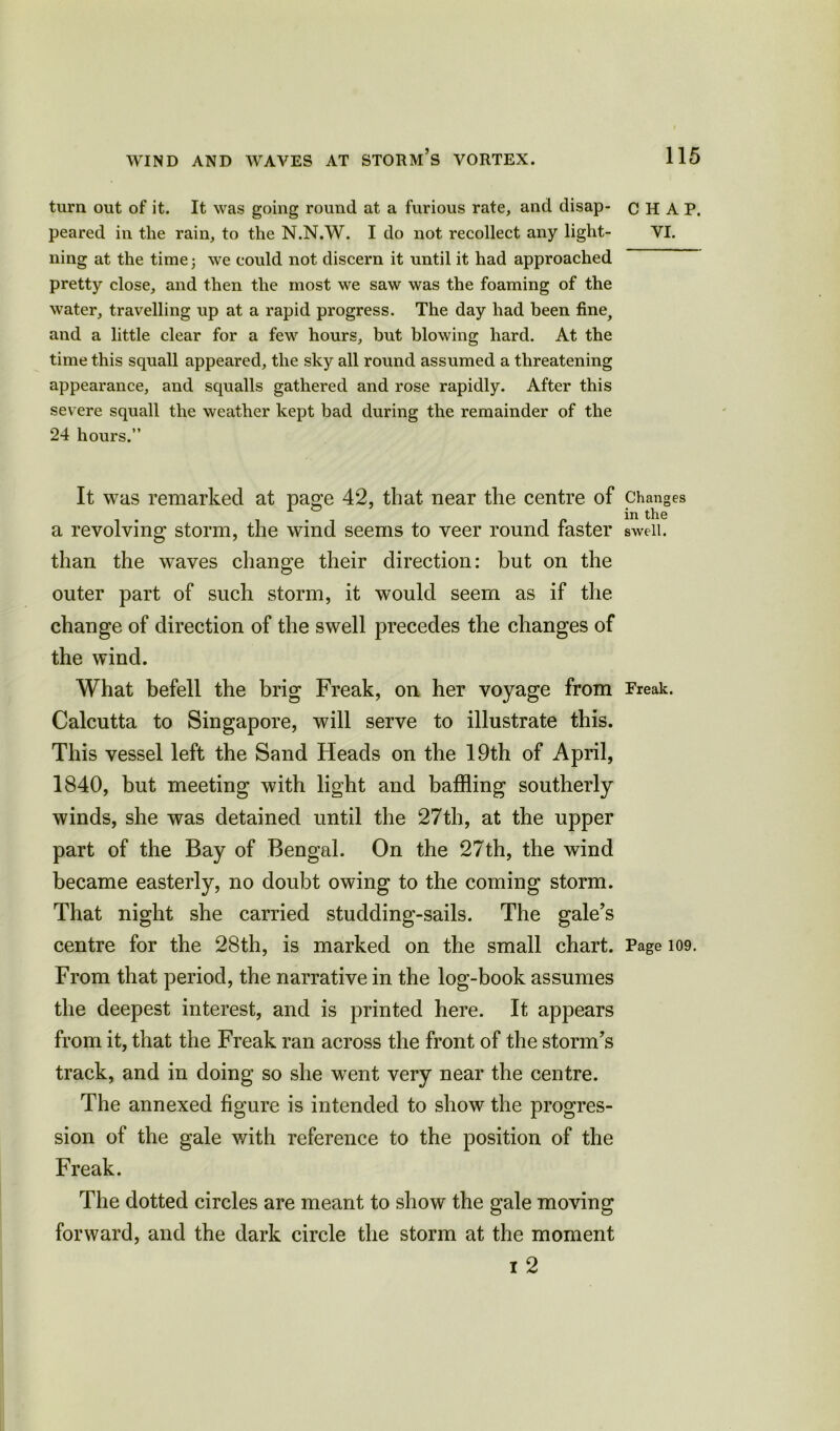 turn out of it. It was going round at a furious rate, and disap- peared in the rain, to the N.N.W. I do not recollect any light- ning at the time; we could not discern it until it had approached pretty close, and then the most we saw was the foaming of the water, travelling up at a rapid progress. The day had been fine, and a little clear for a few hours, but blowing hard. At the time this squall appeared, the sky all round assumed a threatening appearance, and squalls gathered and rose rapidly. After this severe squall the weather kept bad during the remainder of the 24 hours.” It was remarked at page 42, that near the centre of a revolving storm, the wind seems to veer round faster than the waves change their direction: but on the outer part of such storm, it would seem as if the change of direction of the swell precedes the changes of the wind. What befell the brig Freak, on her voyage from Calcutta to Singapore, will serve to illustrate this. This vessel left the Sand Heads on the 19th of April, 1840, but meeting with light and baffling southerly winds, she was detained until the 27th, at the upper part of the Bay of Bengal. On the 27th, the wind became easterly, no doubt owing to the coming storm. That night she carried studding-sails. The gale’s centre for the 28th, is marked on the small chart. From that period, the narrative in the log-book assumes the deepest interest, and is printed here. It appears from it, that the Freak ran across the front of the storm’s track, and in doing so she went very near the centre. The annexed figure is intended to show the progres- sion of the gale with reference to the position of the Freak. The dotted circles are meant to show the gale moving forward, and the dark circle the storm at the moment i 2 CHAP. VI. Changes in the swell. Freak. Page 109.