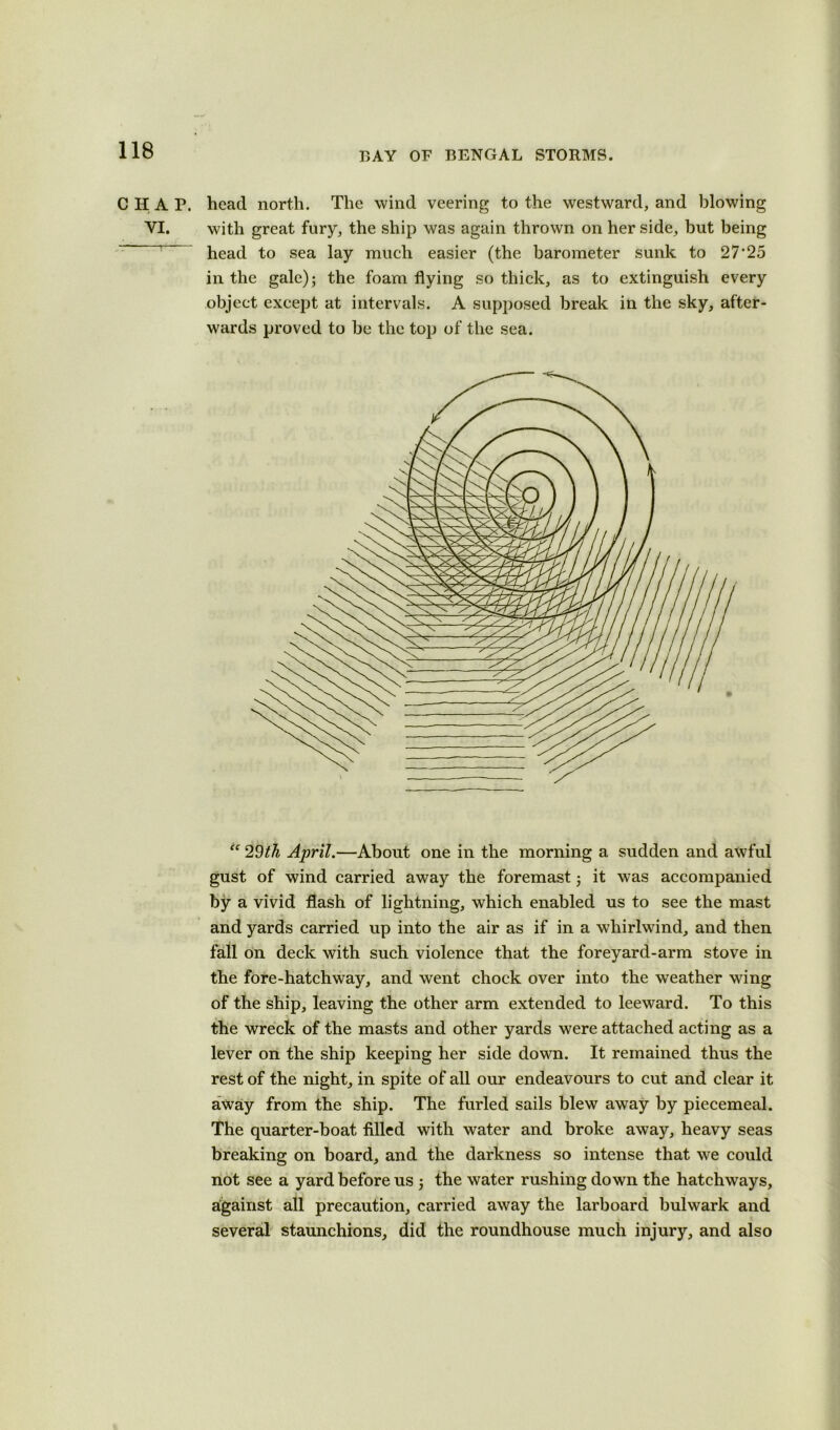 C IT A P. head north. The wind veering to the westward, and blowing VI. with great fury, the ship was again thrown on her side, but being head to sea lay much easier (the barometer sunk to 27'25 in the gale); the foam flying so thick, as to extinguish every object except at intervals. A supposed break in the sky, after- wards proved to be the top of the sea. “ 29th April.—About one in the morning a sudden and awful gust of wind carried away the foremast; it was accompanied by a vivid flash of lightning, which enabled us to see the mast and yards carried up into the air as if in a whirlwind, and then fall on deck with such violence that the foreyard-arm stove in the fore-hatchway, and went chock over into the weather wing of the ship, leaving the other arm extended to leeward. To this the wreck of the masts and other yards were attached acting as a lever on the ship keeping her side down. It remained thus the rest of the night, in spite of all our endeavours to cut and clear it away from the ship. The furled sails blew away by piecemeal. The quarter-boat filled with water and broke away, heavy seas breaking on board, and the darkness so intense that we could not see a yard before us ; the water rushing down the hatchways, against all precaution, carried away the larboard bulwark and several staunchions, did the roundhouse much injury, and also