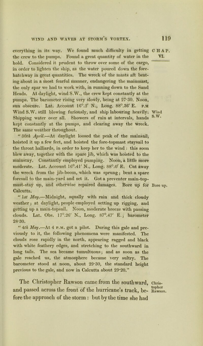 everything in its way. We found much difficulty in getting the crew to the pumps. Found a great quantity of water in the hold. Considered it prudent to throw over some of the cargo, in order to lighten the ship, as the water poured down the fore- liatcliway in great quantities. The wreck of the masts aft beat- ing about in a most fearful manner, endangering the mainmast, the only spar we had to work with, in running down to the Sand Heads. At daylight, wind S.W., the crew kept constantly at the pumps. The barometer rising very slowly, being at 27*30. Noon, sun obscure. Lat. Account 16°.2' N., Long. 88°.36' E. p.m Wind S.W. still blowing furiously, and ship labouring heavily. Shipping water over all. Showers of rain at intervals, hands kept constantly at the pumps, and clearing away the wreck. The same weather throughout. “ 30th April.—At daylight loosed the peak of the mainsail, hoisted it up a few feet, and hoisted the fore-topmast staysail to the throat halliards, in order to keep her to the wind : this soon blew away, together with the spare jib, which was hoisted to the mainstay. Constantly employed pumping. Noon, a little more moderate. Lat. Account 16°.41' N., Long. 88°.0' E. Cut away the wreck from the jib-boom, which was sprung ; bent a spare foresail to the main-yard and set it. Got a preventer main-top- mast-stay up, and otherwise repaired damages. Bore up for Calcutta. “ 1st May.—Midnight, squally with rain and thick cloudy weather $ at daylight, people employed setting up rigging, and getting up a main-topsail. Noon, moderate breeze with passing clouds. Lat. Obs. 17°.26' N., Long. 87°.47' E, ; barometer 28*30. “ 4th May.—At 4 p.m. got a pilot. During this gale and pre- viously to it, the following phenomena were manifested. The clouds rose rapidly in the north, appearing ragged and black with white feathery edges, and stretching to the southward in long tails. The sea became tumultuous; and as soon as the gale reached us, the atmosphere became very sultry. The barometer stood at noon, about 29*30, the standard height previous to the gale, and now in Calcutta about 29*20.” CHAP. VI. Wind S.W. Bore up. The Christopher Rawson came from the southward, Chris- and passed across the front of the hurricane’s track, be- Rawson. fore the approach of the storm : but by the time she had