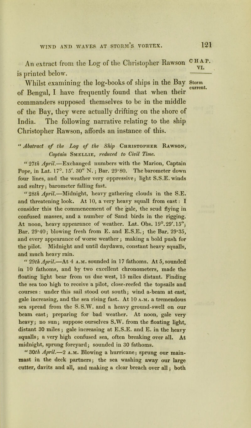 An extract from the Log of the Christopher Rawson is printed below. Whilst examining the log-books of ships in the Bay of Bengal, I have frequently found that when their commanders supposed themselves to be in the middle of the Bay, they were actually drifting on the shore of India. The following narrative relating to the ship Christopher Rawson, affords an instance of this. “ Abstract of the Log of the Ship Christopher Rawson, Captain Smellie, reduced to Civil Time. “ 27th April.—Exchanged numbers with the Marion, Captain Pope, in Lat. 17°. 15'. 30 N. ; Bar. 29*80. The barometer down four lines, and the weather very oppressive; light S.S.E. winds and sultry; barometer falling fast. (e 28th April.—Midnight, heavy gathering clouds in the S.E. and threatening look. At 10, a very heavy squall from east: I consider this the commencement of the gale, the scud flying in confused masses, and a number of Sand birds in the rigging. At noon, heavy appearance of weather. Lat. Obs. 19°. 29'. 15; Bar. 29*40; blowing fresh from E. and E.S.E.; the Bar. 29*35, and every appearance of worse weather ; making a bold push for the pilot. Midnight and until daydawn, constant heavy squalls, and much heavy rain. “ 29th April.—At 4 a.m. sounded in 17 fathoms. At 5, sounded in 10 fathoms, and by two excellent chronometers, made the floating light bear from us due west, 15 miles distant. Finding the sea too high to receive a pilot, close-reefed the topsails and courses : under this sail stood out south; wind a-beam at east, gale increasing, and the sea rising fast. At 10 a.m. a tremendous sea spread from the S. S.W. and a heavy ground-swell on our beam east; preparing for bad weather. At noon, gale very heavy; no sun; suppose ourselves S.W. from the floating light, distant 30 miles; gale increasing at E.S.E. and E. in the heavy squalls; a very high confused sea, often breaking over all. At midnight, sprung foreyard; sounded in 30 fathoms. “ SOth April.—2 a.m. Blowing a hurricane; sprung our main- mast in the deck partners; the sea washing away our large cutter, davits and all, and making a clear breach over all; both CHAP. VI. Storm current.