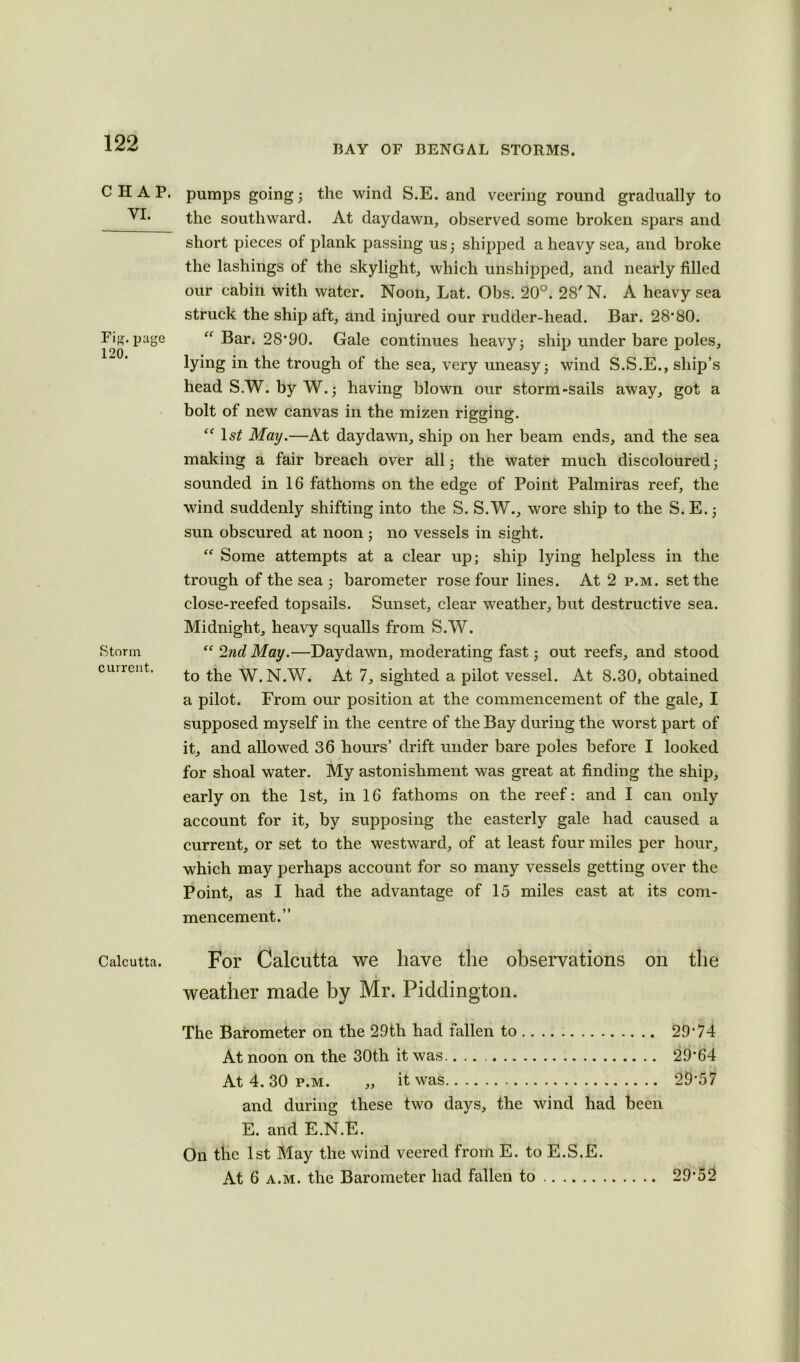 BAY OF BENGAL STORMS. CHAP. YI. Fig. page 120. Storm current. Calcutta. pumps going 3 the wind S.E. and veering round gradually to the southward. At daydawn, observed some broken spars and short pieces of plank passing us 3 shipped a heavy sea, and broke the lashings of the skylight, which unshipped, and nearly filled our cabin with water. Noon, Lat. Obs. 20°. 28' N. A heavy sea struck the ship aft, and injured our rudder-head. Bar. 28’80. £f Bar. 28*90. Gale continues heavy 3 ship under bare poles, lying in the trough of the sea, very uneasy 3 wind S.S.E., ship’s head S.W. by W. 3 having blown our storm-sails away, got a bolt of new canvas in the mizen rigging. lsf May.—At daydawn, ship on her beam ends, and the sea making a fair breach over all 3 the water much discoloured 3 sounded in 16 fathoms on the edge of Point Palmiras reef, the wind suddenly shifting into the S. S.W., wore ship to the S. E. 3 sun obscured at noon ; no vessels in sight. “ Some attempts at a clear up; ship lying helpless in the trough of the sea 3 barometer rose four lines. At 2 p.m. set the close-reefed topsails. Sunset, clear weather, but destructive sea. Midnight, heavy squalls from S.W. “ 2nd May.—Daydawn, moderating fast 3 out reefs, and stood to the W. N.W. At 7, sighted a pilot vessel. At 8.30, obtained a pilot. From our position at the commencement of the gale, I supposed myself in the centre of the Bay during the worst part of it, and allowed 36 hours’ drift under bare poles before I looked for shoal water. My astonishment was great at finding the ship, early on the 1st, in 16 fathoms on the reef: and I can only account for it, by supposing the easterly gale had caused a current, or set to the westward, of at least four miles per hour, which may perhaps account for so many vessels getting over the Point, as I had the advantage of 15 miles east at its com- mencement.” For Calcutta we have the observations on the weather made by Mr. Piddington. The Barometer on the 29th had fallen to 29*74 At noon on the 30th it was. 29*64 At 4. 30 p.m. „ it was 29*57 and during these two days, the wind had been E. and E.N.E. On the 1st May the wind veered from E. to E.S.E. At 6 a.m. the Barometer had fallen to 29*52