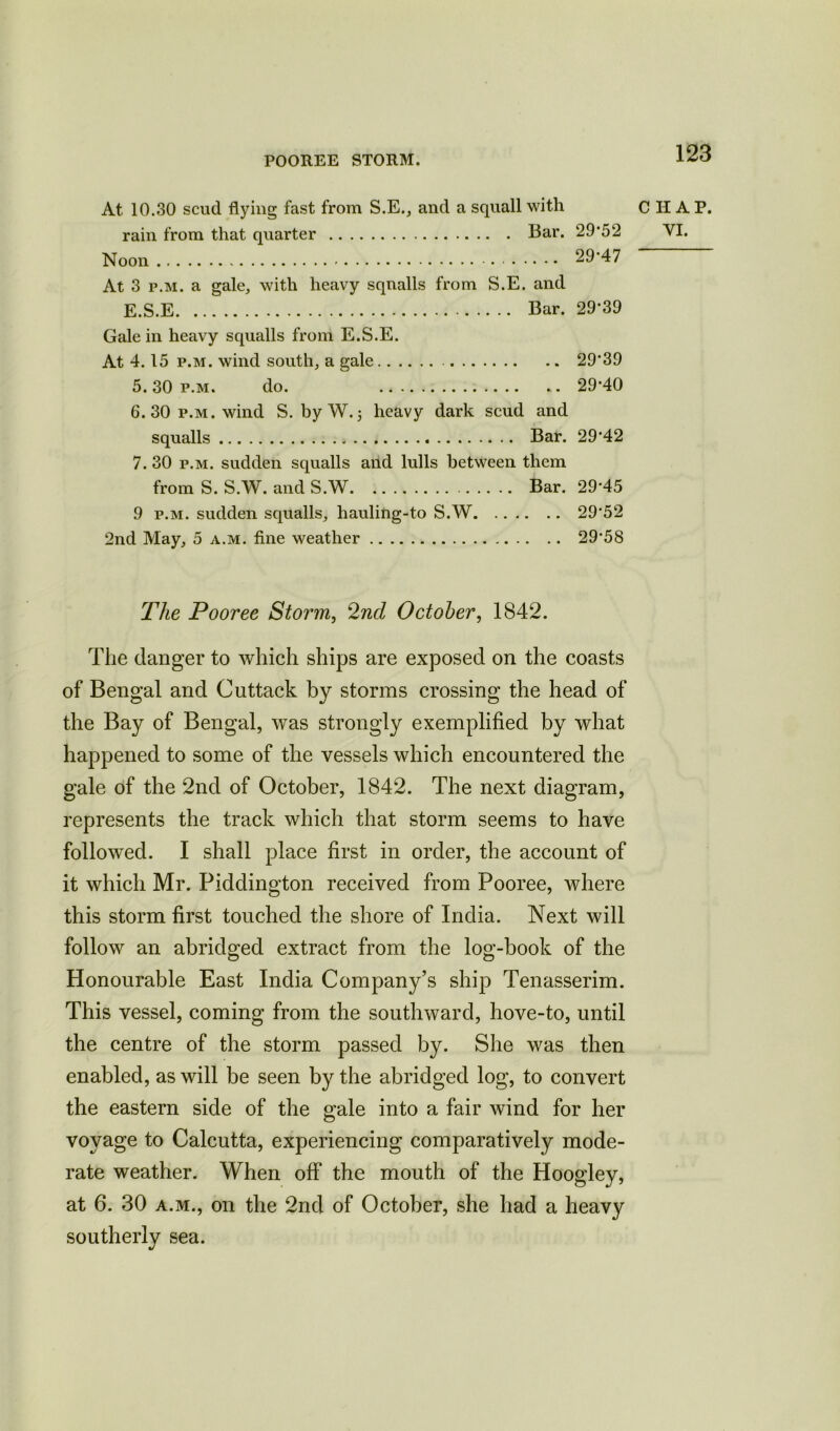 POOREE STORM. At 10.30 scud flying fast from S.E., and a squall with rain from that quarter Bar. 29*52 Noon 29*47 At 3 p.m. a gale, with heavy squalls from S.E. and E.S.E Bar. 29*39 Gale in heavy squalls from E.S.E. At 4.15 p.m. wind south, a gale 29*39 5.30 p.m. do. 29*40 6. 30 p.m. wind S. by W.3 heavy dark scud and squalls Bar. 29*42 7. 30 p.m. sudden squalls and lulls between them from S. S.W. and S.W Bar. 29*45 9 p.m. sudden squalls, hauling-to S.W 29*52 2nd May, 5 a.m. fine weather 29*58 CHAP. VI. The Pooree Storm, 2nd October, 1842. The danger to which ships are exposed on the coasts of Bengal and Cuttack by storms crossing the head of the Bay of Bengal, was strongly exemplified by what happened to some of the vessels which encountered the gale of the 2nd of October, 1842. The next diagram, represents the track which that storm seems to have followed. I shall place first in order, the account of it which Mr. Piddington received from Pooree, where this storm first touched the shore of India. Next will follow an abridged extract from the log-book of the Honourable East India Company’s ship Tenasserim. This vessel, coming from the southward, hove-to, until the centre of the storm passed by. She was then enabled, as will be seen by the abridged log, to convert the eastern side of the gale into a fair wind for her voyage to Calcutta, experiencing comparatively mode- rate weather. When off* the mouth of the Hoogley, at 6. 30 a.m., on the 2nd of October, she had a heavy southerly sea.