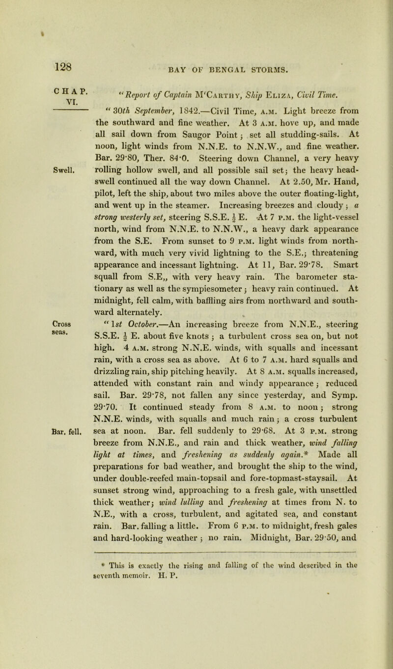 BAY OF BENGAL STORMS. CHAP. VI. Swell. Cross seas. Bar. fell. “Report of Captain McCarthy, Ship Eliza, Civil Time. “30th September, 1842.—Civil Time, a.m. Light breeze from the southward and fine weather. At 3 a.m. hove up, and made all sail down from Saugor Point 3 set all studding-sails. At noon, light winds from N.N.E. to N.N.W., and fine weather. Bar. 29*80, Ther. 84*0. Steering down Channel, a very heavy rolling hollow swell, and all possible sail set3 the heavy head- swell continued all the way down Channel. At 2.50, Mr. Hand, pilot, left the ship, about two miles above the outer floating-light, and went up in the steamer. Increasing breezes and cloudy 3 a strong westerly set, steering S.S.E. b E. At 7 p.m. the light-vessel north, wind from N.N.E. to N.N.W., a heavy dark appearance from the S.E. From sunset to 9 p.m. light winds from north- ward, with much very vivid lightning to the S.E.j threatening appearance and incessant lightning. At 11, Bar. 29*78. Smart squall from S.E„ with very heavy rain. The barometer sta- tionary as well as the sympiesometer3 heavy rain continued. At midnight, fell calm, with baffling airs from northward and south- ward alternately. “ ls£ October.—An increasing breeze from N.N.E., steering S.S.E. | E. about five knots 3 a turbulent cross sea on, but not high. 4 a.m. strong N.N.E. winds, with squalls and incessant rain, with a cross sea as above. At 6 to 7 a.m. hard squalls and drizzling rain, ship pitching heavily. At 8 a.m. squalls increased, attended with constant rain and windy appearance 3 reduced sail. Bar. 29*78, not fallen any since yesterday, and Symp. 29*70. It continued steady from 8 a.m. to noon 3 strong N.N.E. winds, with squalls and much rain 3 a cross turbulent sea at noon. Bar. fell suddenly to 29*68. At 3 p.m. strong breeze from N.N.E., and rain and thick weather, wind falling light at times, and freshening as suddenly again.* Made all preparations for bad weather, and brought the ship to the wind, under double-reefed main-topsail and fore-topmast-staysail. At sunset strong wind, approaching to a fresh gale, with unsettled thick weather3 wind lulling and freshening at times from N. to N.E., with a cross, turbulent, and agitated sea, and constant rain. Bar. falling a little. From 6 p.m. to midnight, fresh gales and hard-looking weather 3 no rain. Midnight, Bar. 29*50, and * This is exactly the rising and falling of the wind described in the seventh memoir. H. P.