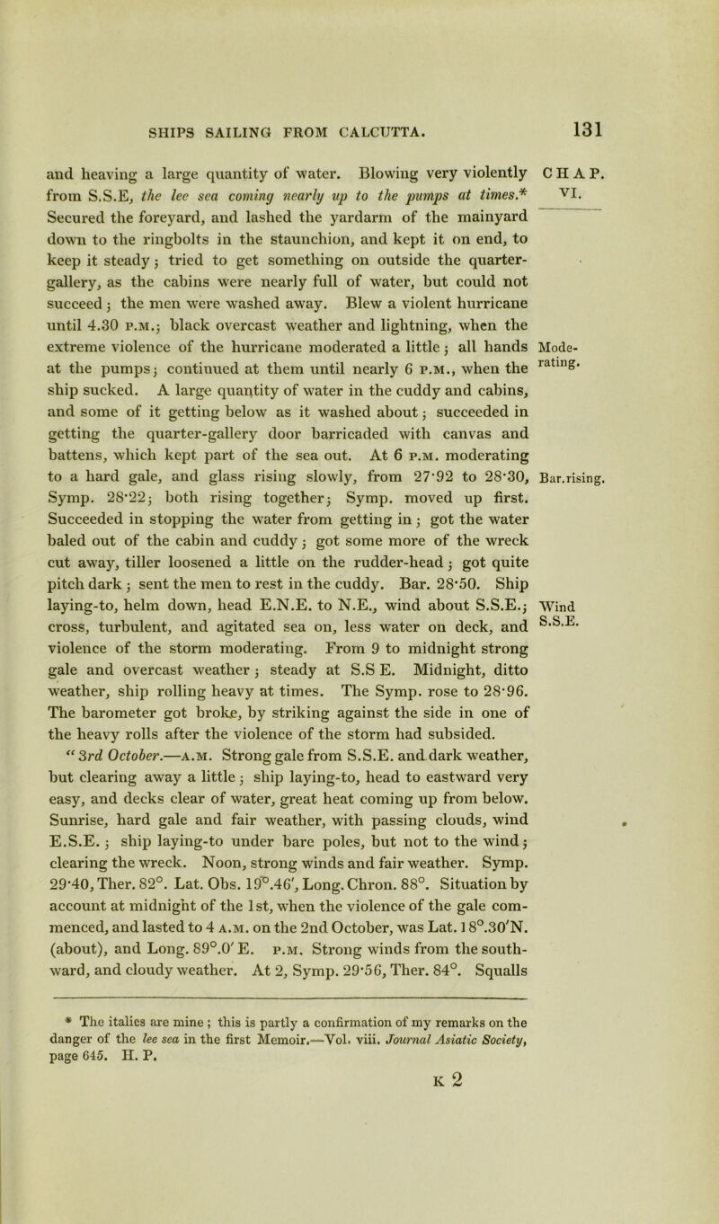 and heaving a large quantity of water. Blowing very violently from S.S.E, the lee sea coming nearly up to the pumps at times.* Secured the foreyard, and lashed the yardarm of the mainyard down to the ringbolts in the staunchion, and kept it on end, to keep it steady3 tried to get something on outside the quarter- gallery, as the cabins were nearly full of water, but could not succeed 3 the men were washed away. Blew a violent hurricane until 4.30 p.m.; black overcast wreather and lightning, when the extreme violence of the hurricane moderated a little 3 all hands at the pumps3 continued at them until nearly 6 p.m., when the ship sucked. A large quantity of water in the cuddy and cabins, and some of it getting below as it washed about 3 succeeded in getting the quarter-gallery door barricaded with canvas and battens, which kept part of the sea out. At 6 p.m. moderating to a hard gale, and glass rising slowly, from 27'92 to 28*30, Symp. 28*223 both rising together3 Symp. moved up first. Succeeded in stopping the w*ater from getting in 3 got the water baled out of the cabin and cuddy 3 got some more of the wreck cut away, tiller loosened a little on the rudder-head 3 got quite pitch dark ; sent the men to rest in the cuddy. Bar. 28*50. Ship laying-to, helm down, head E.N.E. to N.E., wind about S.S.E.3 cross, turbulent, and agitated sea on, less water on deck, and violence of the storm moderating. From 9 to midnight strong gale and overcast weather 3 steady at S.S E. Midnight, ditto weather, ship rolling heavy at times. The Symp. rose to 28*96. The barometer got broke, by striking against the side in one of the heavy rolls after the violence of the storm had subsided. “ 3rd October.—a.m. Strong gale from S.S.E. and dark weather, but clearing away a little 3 ship laying-to, head to eastward very easy, and decks clear of water, great heat coming up from below. Sunrise, hard gale and fair weather, with passing clouds, wind E.S.E. 3 ship laying-to under bare poles, but not to the wind 3 clearing the wreck. Noon, strong winds and fair weather. Symp. 29*40, Ther. 82°. Lat. Obs. 19°.46', Long. Chron. 88°. Situation by account at midnight of the 1st, when the violence of the gale com- menced, and lasted to 4 a.m. on the 2nd October, was Lat. 1 8°.30'N. (about), and Long. 89°.0'E. p.m. Strong winds from the south- ward, and cloudy weather. At 2, Symp. 29*56, Ther. 84°. Squalls CHAP. VI. Mode- rating. Bar.rising. Wind S.S.E. * The italics are mine ; this is partly a confirmation of my remarks on the danger of the lee sea in the first Memoir.—Yol. viii. Journal Asiatic Society, page 645. II. P.