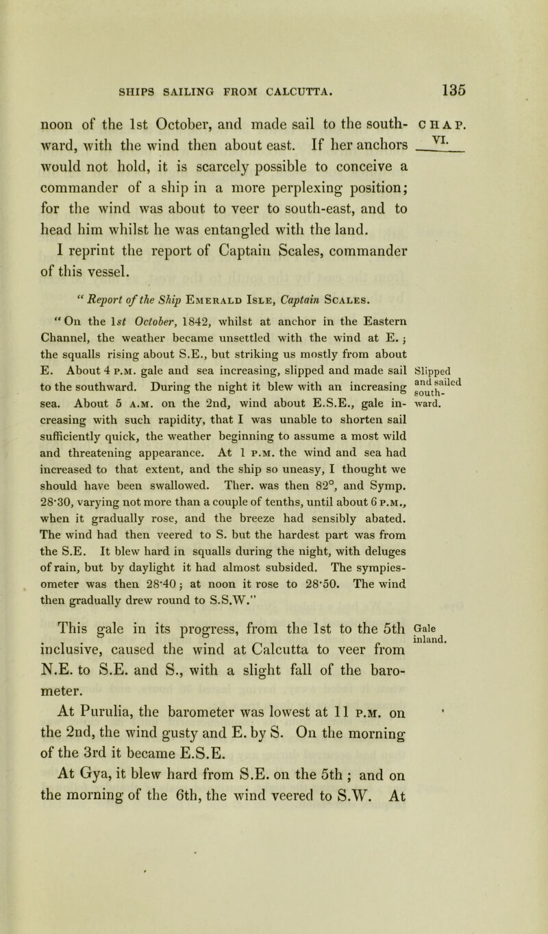 noon of the 1st October, and made sail to the south- chap. ward, with the wind then about east. If her anchors _ V1, would not hold, it is scarcely possible to conceive a commander of a ship in a more perplexing position; for the wind was about to veer to south-east, and to head him whilst he was entangled with the land. I reprint the report of Captain Scales, commander of this vessel. “ Report of the Ship Emerald Isle, Captain Scales. “ Oil the 1st October, 1842, whilst at anchor in the Eastern Channel, the weather became unsettled with the wind at E. ; the squalls rising about S.E., but striking us mostly from about E. About 4 p.m. gale and sea increasing, slipped and made sail Slipped to the southward. During the night it blew with an increasing sea. About 5 a.m. on the 2nd, wind about E.S.E., gale in- ward, creasing with such rapidity, that I was unable to shorten sail sufficiently quick, the weather beginning to assume a most wild and threatening appearance. At 1 p.m. the wind and sea had increased to that extent, and the ship so uneasy, I thought we should have been swallowed. Ther. was then 82°, and Symp. 28,30, varying not more than a couple of tenths, until about 6 p.m,, when it gradually rose, and the breeze had sensibly abated. The wind had then veered to S. but the hardest part was from the S.E. It blew hard in squalls during the night, with deluges of rain, but by daylight it had almost subsided. The sympies- ometer was then 28‘40; at noon it rose to 28'50. The wind then gradually drew round to S.S.W.” This gale in its progress, from the 1st to the 5th Gale • . . inlan inclusive, caused the wind at Calcutta to veer from N.E. to S.E. and S., with a slight fall of the baro- meter. At Purulia, the barometer was lowest at 11 p.m. on the 2nd, the wind gusty and E. by S. On the morning of the 3rd it became E.S.E. At Gya, it blew hard from S.E. on the 5th ; and on the morning of the 6th, the wind veered to S.W. At