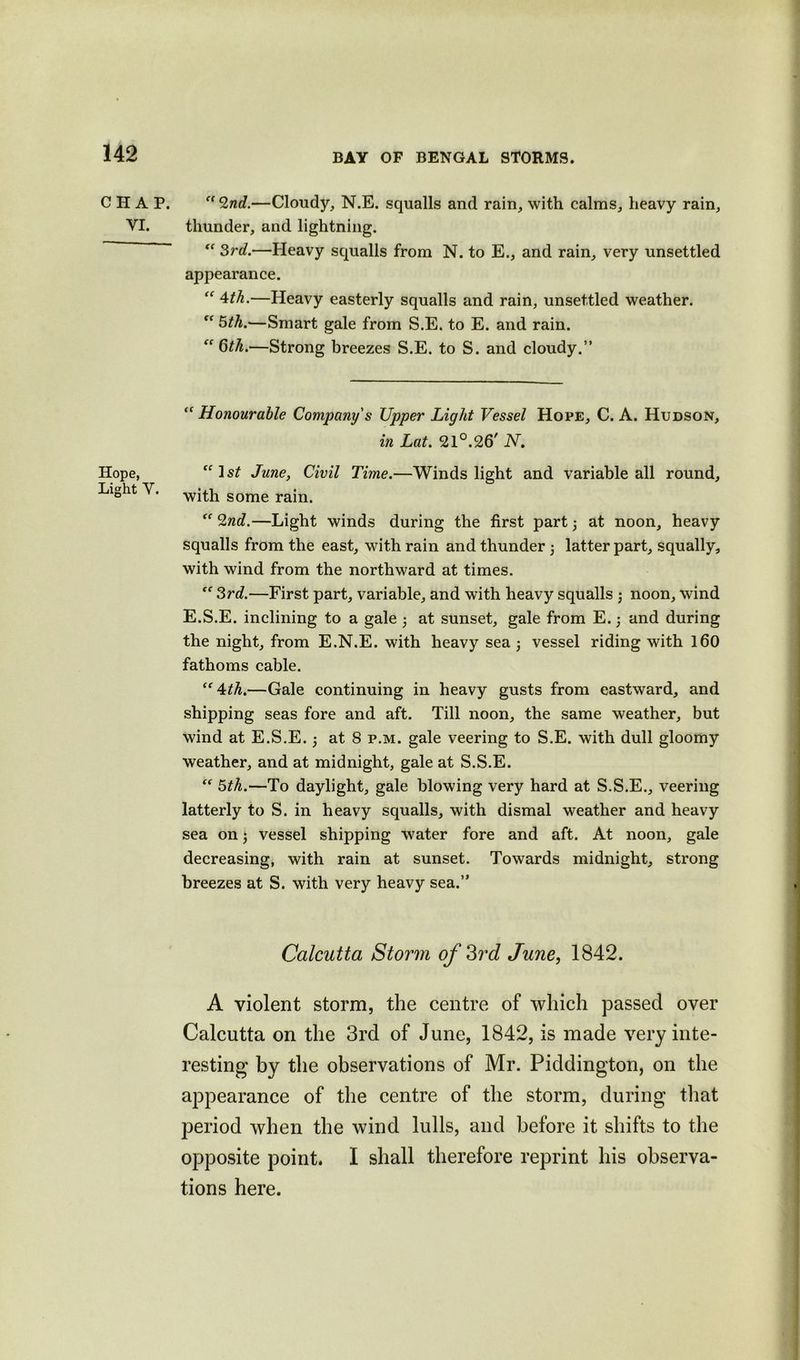 CHAP. YI. Hope, Light Y. et(Znd.—Cloudy, N.E. squalls and rain, with calms, heavy rain, thunder, and lightning. “ 3rd.—Heavy squalls from N. to E., and rain, very unsettled appearance. “ 4th.—Heavy easterly squalls and rain, unsettled weather. Cf 5th.—Smart gale from S.E. to E. and rain. ec 6th.—Strong breezes S.E. to S. and cloudy.” “ Honourable Company's Upper Light Vessel Hope, C. A. Hudson, in Lat. 21°.26' N. “1st June, Civil Time.—Winds light and variable all round, with some rain.  2nd.—Light winds during the first part 3 at noon, heavy squalls from the east, with rain and thunder 3 latter part, squally, with wind from the northward at times. 3rd.—First part, variable, and with heavy squalls j noon, wind E.S.E. inclining to a gale 3 at sunset, gale from E. 3 and during the night, from E.N.E. with heavy sea 3 vessel riding with 160 fathoms cable. “4th.—Gale continuing in heavy gusts from eastward, and shipping seas fore and aft. Till noon, the same weather, but wind at E.S.E. 3 at 8 p.m. gale veering to S.E. with dull gloomy weather, and at midnight, gale at S.S.E.  5th.—To daylight, gale blowing very hard at S.S.E., veering latterly to S. in heavy squalls, with dismal weather and heavy sea on 3 vessel shipping water fore and aft. At noon, gale decreasing, with rain at sunset. Towards midnight, strong breezes at S. with very heavy sea.” Calcutta Storm of 3rd June, 1842. A violent storm, the centre of which passed over Calcutta on the 3rd of June, 1842, is made very inte- resting by the observations of Mr. Piddington, on the appearance of the centre of the storm, during that period when the wind lulls, and before it shifts to the opposite point. I shall therefore reprint his observa- tions here.