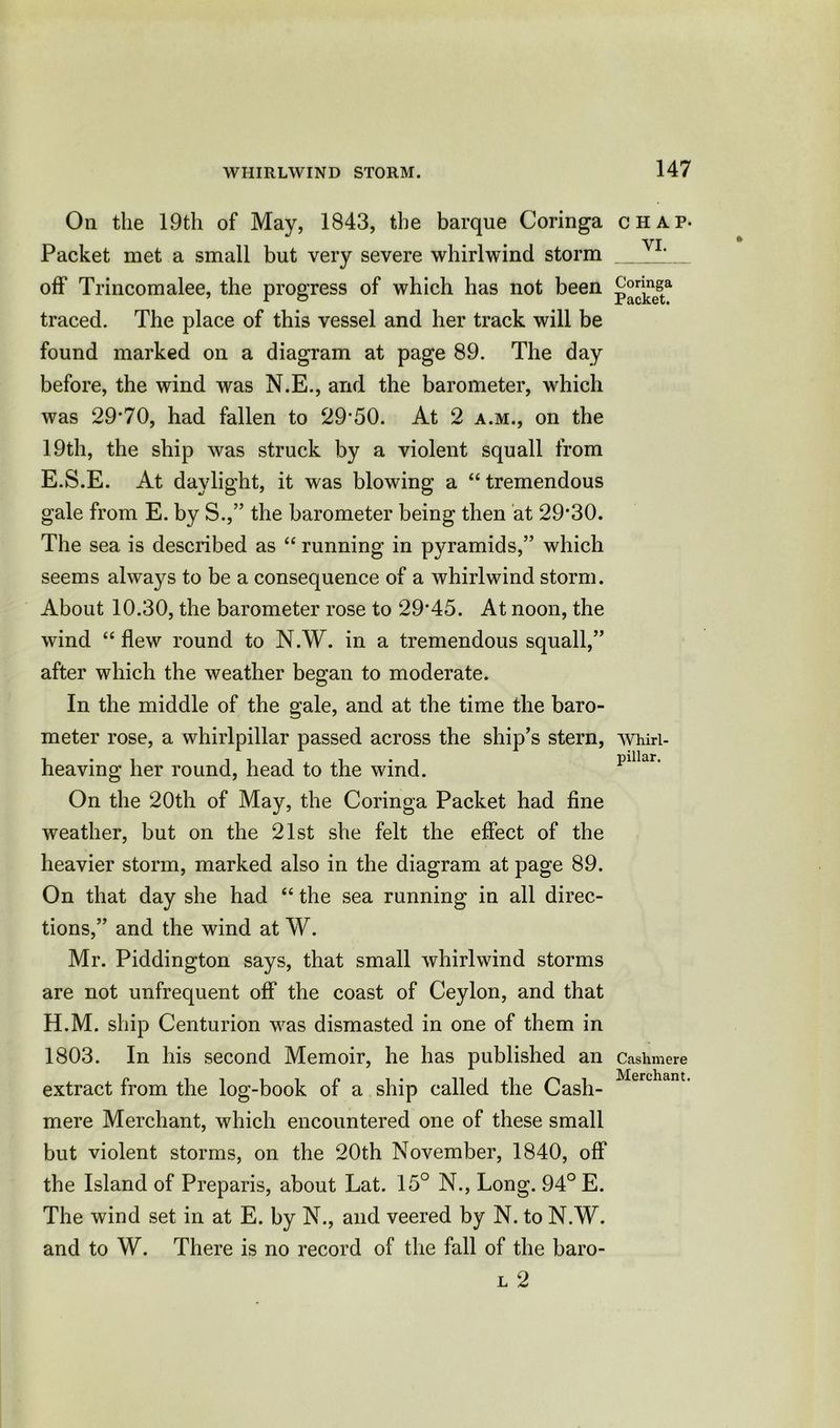 On the 19th of May, 1843, the barque Coringa Packet met a small but very severe whirlwind storm off Trincomalee, the progress of which has not been traced. The place of this vessel and her track will be found marked on a diagram at page 89. The day before, the wind was N.E., and the barometer, which was 29*70, had fallen to 29*50. At 2 a.m., on the 19th, the ship was struck by a violent squall from E.S.E. At daylight, it was blowing a “tremendous gale from E. by S.,” the barometer being then at 29*30. The sea is described as “ running in pyramids,” which seems always to be a consequence of a whirlwind storm. About 10.30, the barometer rose to 29*45. At noon, the wind “ flew round to N.W. in a tremendous squall,” after which the weather began to moderate. In the middle of the gale, and at the time the baro- meter rose, a whirlpillar passed across the ship’s stern, heaving her round, head to the wind. On the 20th of May, the Coringa Packet had fine weather, but on the 21st she felt the effect of the heavier storm, marked also in the diagram at page 89. On that day she had “ the sea running in all direc- tions,” and the wind at W. Mr. Piddington says, that small whirlwind storms are not unfrequent off the coast of Ceylon, and that H.M. ship Centurion was dismasted in one of them in 1803. In his second Memoir, he has published an extract from the log-book of a ship called the Cash- mere Merchant, which encountered one of these small but violent storms, on the 20th November, 1840, off the Island of Preparis, about Lat. 15° N., Long. 94° E. The wind set in at E. by N., and veered by N. to N.W. and to W. There is no record of the fall of the baro- l 2 CHAP- VI. Coringa Packet. Whirl- pillar. Cashmere Merchant.