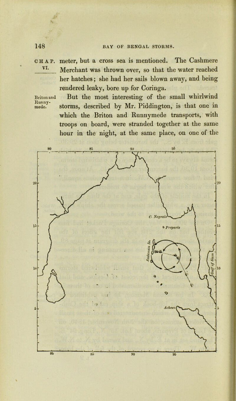 chap, meter, but a cross sea is mentioned. The Cashmere v1. Merchant was thrown over, so that the water reached her hatches; she had her sails blown away, and being rendered leaky, bore up for Coringa. Briton an cl But the most interesting of the small whirlwind mede? storms, described by Mr. Piddington, is that one in which the Briton and Runnymede transports, with troops on board, were stranded together at the same hour in the night, at the same place, on one of the 80 85 90 95