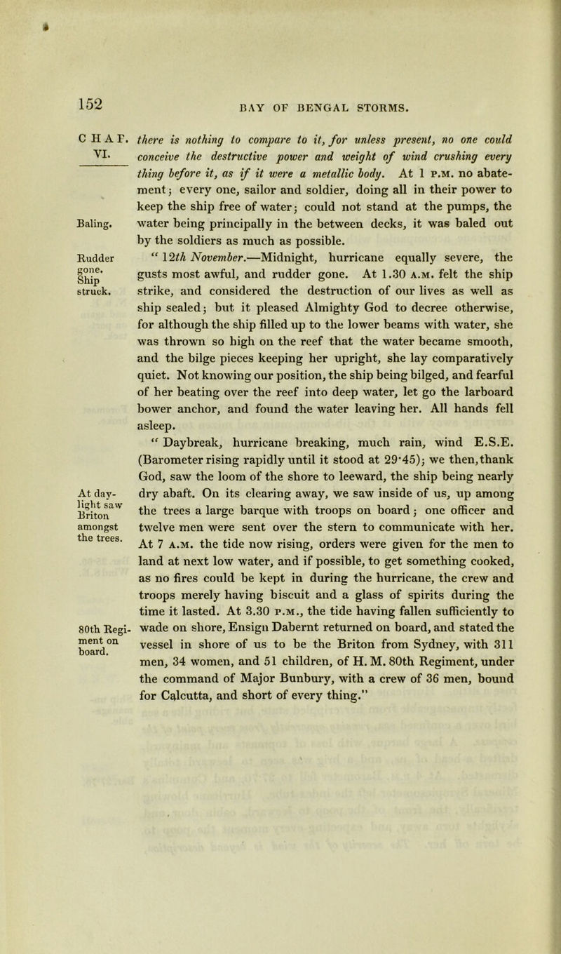 1 152 CHAT. VI. Baling. Rudder gone. Ship struck. At day- light saw Briton amongst the trees. 80th Regi- ment on board. BAY OF BENGAL STORMS. there is nothing to compare to it, for unless present, no one could conceive the destructive power and weight of wind crushing every thing before it, as if it were a metallic body. At 1 p.m. no abate- ment ; every one, sailor and soldier, doing all in their power to keep the ship free of water; could not stand at the pumps, the water being principally in the between decks, it was baled out by the soldiers as much as possible. “ 12th November.—Midnight, hurricane equally severe, the gusts most awful, and rudder gone. At 1.30 a.m. felt the ship strike, and considered the destruction of our lives as well as ship sealed; but it pleased Almighty God to decree otherwise, for although the ship filled up to the lower beams with water, she was thrown so high on the reef that the water became smooth, and the bilge pieces keeping her upright, she lay comparatively quiet. Not knowing our position, the ship being bilged, and fearful of her beating over the reef into deep water, let go the larboard bower anchor, and found the water leaving her. All hands fell asleep. “ Daybreak, hurricane breaking, much rain, wind E.S.E. (Barometer rising rapidly until it stood at 29‘45); we then,thank God, saw the loom of the shore to leeward, the ship being nearly dry abaft. On its clearing away, we saw inside of us, up among the trees a large barque with troops on board; one officer and twelve men were sent over the stern to communicate with her. At 7 a.m. the tide now rising, orders were given for the men to land at next low water, and if possible, to get something cooked, as no fires could be kept in during the hurricane, the crew and troops merely having biscuit and a glass of spirits during the time it lasted. At 3.30 p.m., the tide having fallen sufficiently to wade on shore. Ensign Dabernt returned on board, and stated the vessel in shore of us to be the Briton from Sydney, with 311 men, 34 women, and 51 children, of H. M. 80th Regiment, under the command of Major Bunbury, with a crew of 36 men, bound for Calcutta, and short of every thing.”