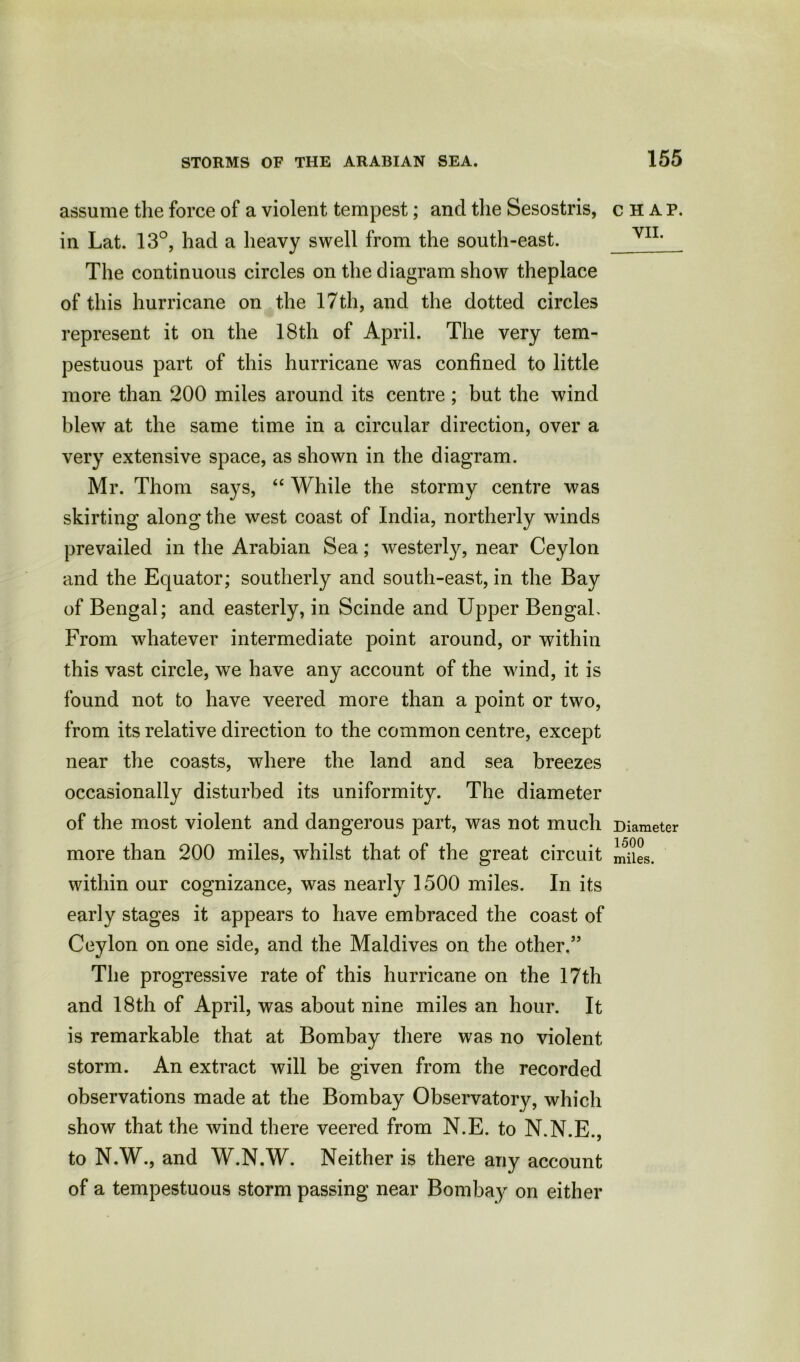 assume the force of a violent tempest; and the Sesostris, in Lat. 13°, had a heavy swell from the south-east. The continuous circles on the diagram show theplace of this hurricane on the 17th, and the dotted circles represent it on the 18th of April. The very tem- pestuous part of this hurricane was confined to little more than 200 miles around its centre ; but the wind blew at the same time in a circular direction, over a very extensive space, as shown in the diagram. Mr. Thom says, “ While the stormy centre was skirting along the west coast of India, northerly winds prevailed in the Arabian Sea; westerty, near Ceylon and the Equator; southerly and south-east, in the Bay of Bengal; and easterly, in Scinde and Upper Bengal, From whatever intermediate point around, or within this vast circle, we have any account of the wind, it is found not to have veered more than a point or two, from its relative direction to the common centre, except near the coasts, where the land and sea breezes occasionally disturbed its uniformity. The diameter of the most violent and dangerous part, was not much more than 200 miles, whilst that of the great circuit within our cognizance, was nearly 1500 miles. In its early stages it appears to have embraced the coast of Ceylon on one side, and the Maldives on the other.” The progressive rate of this hurricane on the 17th and 18th of April, was about nine miles an hour. It is remarkable that at Bombay there was no violent storm. An extract will be given from the recorded observations made at the Bombay Observatory, which show that the wind there veered from N.E. to N.N.E., to N.W., and W.N.W. Neither is there any account of a tempestuous storm passing near Bombay on either CHAP. VII. Diameter 1500 miles.