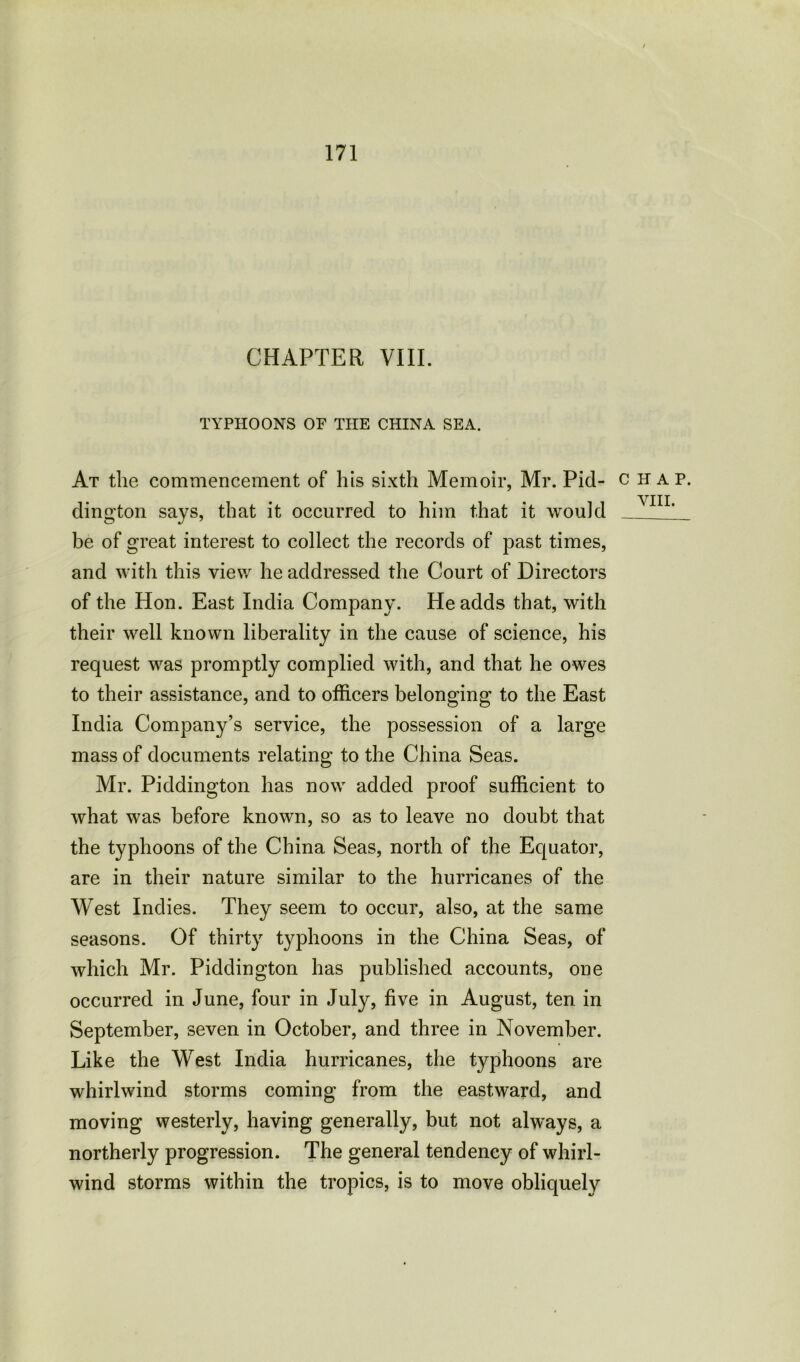 CHAPTER VIII. TYPHOONS OP THE CHINA SEA. At the commencement of his sixth Memoir, Mr. Pid- chap. dington says, that it occurred to him that it would VIIL be of great interest to collect the records of past times, and with this view he addressed the Court of Directors of the Hon. East India Company. He adds that, with their well known liberality in the cause of science, his request was promptly complied with, and that he owes to their assistance, and to officers belonging to the East India Company’s service, the possession of a large mass of documents relating to the China Seas. Mr. Piddington has now added proof sufficient to what was before known, so as to leave no doubt that the typhoons of the China Seas, north of the Equator, are in their nature similar to the hurricanes of the West Indies. They seem to occur, also, at the same seasons. Of thirty typhoons in the China Seas, of which Mr. Piddington has published accounts, one occurred in June, four in July, five in August, ten in September, seven in October, and three in November. Like the West India hurricanes, the typhoons are whirlwind storms coming from the eastward, and moving westerly, having generally, but not always, a northerly progression. The general tendency of whirl- wind storms within the tropics, is to move obliquely
