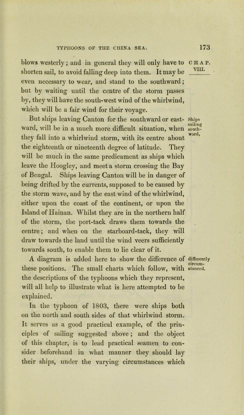 blows westerly; and in general they will only have to shorten sail, to avoid falling deep into them. It may be even necessary to wear, and stand to the southward; but by waiting until the centre of the storm passes by, they will have the south-west wind of the whirlwind, which will be a fair wind for their voyage. But ships leaving Canton for the southward or east- ward, will be in a much more difficult situation, when they fall into a whirlwind storm, with its centre about the eighteenth or nineteenth degree of latitude. They will be much in the same predicament as ships which leave the Hoogley, and meet a storm crossing the Bay of Bengal. Ships leaving Canton will be in danger of being drifted by the currents, supposed to be caused by the storm wave, and by the east wind of the whirlwind, either upon the coast of the continent, or upon the Island of Hainan. Whilst they are in the northern half of the storm, the port-tack draws them towards the centre; and when on the starboard-tack, they will draw towards the land until the wind veers sufficiently towards south, to enable them to lie clear of it. A diagram is added here to show the difference of these positions. The small charts which follow, with the descriptions of the typhoons which they represent, will all help to illustrate what is here attempted to be explained. In the typhoon of 1803, there were ships both on the north and south sides of that whirlwind storm. It serves as a good practical example, of the prin- ciples of sailing suggested above; and the object of this chapter, is to lead practical seamen to con- sider beforehand in what manner they should lay their ships, under the varying circumstances which CHAP. VIII. Ships sailing south- ward, differently circum- stanced.