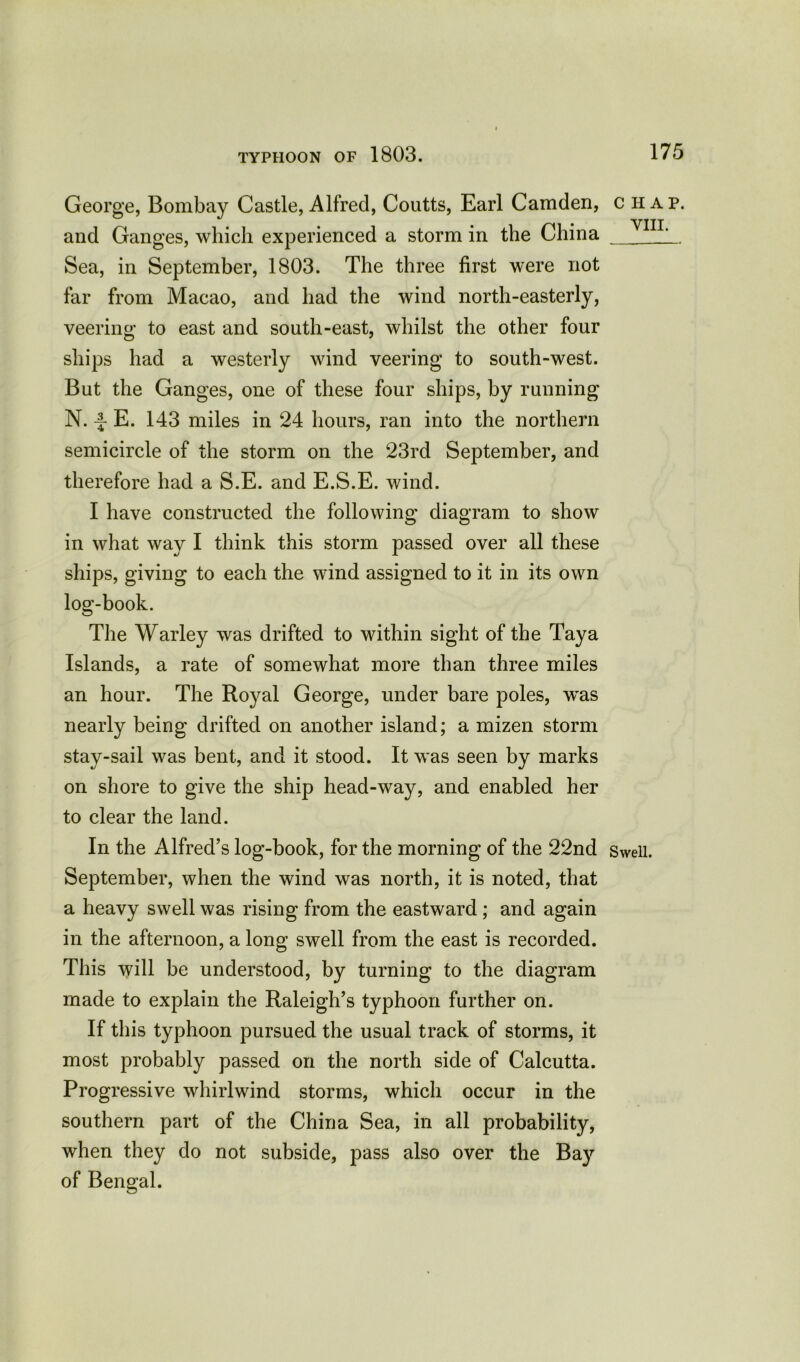George, Bombay Castle,Alfred, Coutts, Earl Camden, chap, and Ganges, which experienced a storm in the China Y1IL Sea, in September, 1803. The three first were not far from Macao, and had the wind north-easterly, veering to east and south-east, whilst the other four ships had a westerly wind veering to south-west. But the Ganges, one of these four ships, by running N. -f- E. 143 miles in 24 hours, ran into the northern semicircle of the storm on the 23rd September, and therefore had a S.E. and E.S.E. wind. I have constructed the following diagram to show in what way I think this storm passed over all these ships, giving to each the wind assigned to it in its own log-book. The Warley was drifted to within sight of the Taya Islands, a rate of somewhat more than three miles an hour. The Royal George, under bare poles, was nearly being drifted on another island; a mizen storm stay-sail was bent, and it stood. It was seen by marks on shore to give the ship head-way, and enabled her to clear the land. In the Alfred’s log-book, for the morning of the 22nd Swell. September, when the wind was north, it is noted, that a heavy swell was rising from the eastward ; and again in the afternoon, a long swell from the east is recorded. This will be understood, by turning to the diagram made to explain the Raleigh’s typhoon further on. If this typhoon pursued the usual track of storms, it most probably passed on the north side of Calcutta. Progressive whirlwind storms, which occur in the southern part of the China Sea, in all probability, when they do not subside, pass also over the Bay of Bengal.