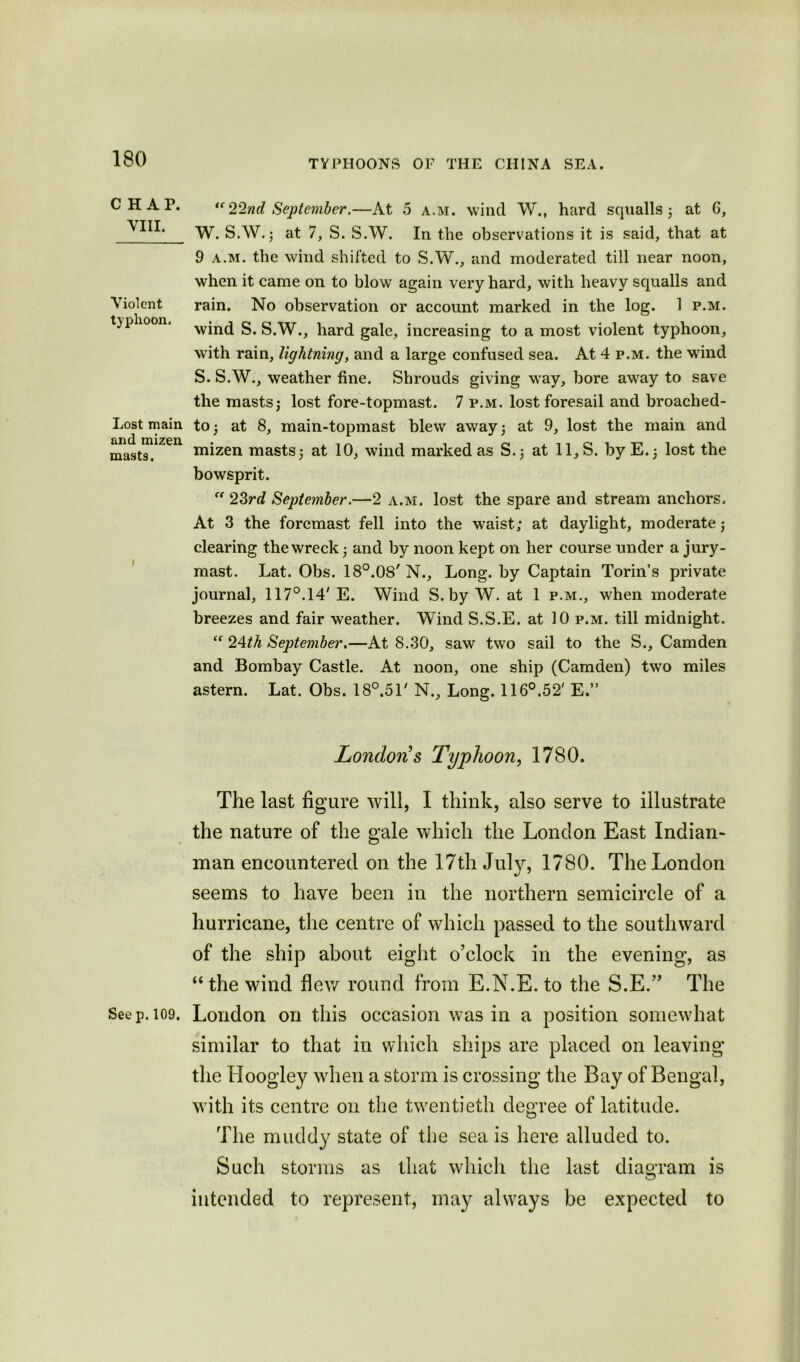CHAP. VIII. Violent typhoon. Lost main and mizen. masts. See p. 109. “22nd September.—At 5 a.m. wind W., hard squalls j at G, W. S.W.j at 7, S. S.W. In the observations it is said, that at 9 a.m. the wind shifted to S.W., and moderated till near noon, when it came on to blow again very hard, with heavy squalls and rain. No observation or account marked in the log. 1 p.m. wind S. S.W., hard gale, increasing to a most violent typhoon, with rain, lightning, and a large confused sea. At 4 p.m. the wTind S. S.W., weather fine. Shrouds giving way, bore away to save the masts j lost fore-topmast. 7 p.m. lost foresail and broached- toat 8, main-topmast blew away; at 9, lost the main and mizen masts j at 10, wind marked as S.j at 11,S. by E.; lost the bowsprit. “ 23rd September.—2 a.m. lost the spare and stream anchors. At 3 the foremast fell into the waist; at daylight, moderate j clearing the wreck ; and by noon kept on her course under a jury- mast. Lat. Obs. 18°.08' N., Long, by Captain Torin’s private journal, 117°. 14' E. Wind S. by W. at 1 p.m., when moderate breezes and fair weather. Wind S.S.E. at 10 p.m. till midnight. “ 24th September.—At 8.30, saw two sail to the S., Camden and Bombay Castle. At noon, one ship (Camden) two miles astern. Lat, Obs. 18°.51' N., Long. 116°.52' E.” London! s Typhoon, 1780. The last figure will, I think, also serve to illustrate the nature of the gale which the London East Indian- man encountered on the 17th July, 1780. The London seems to have been in the northern semicircle of a hurricane, the centre of which passed to the southward of the ship about eight o’clock in the evening, as “ the wind flew round from E.N.E. to the S.E.” The London on this occasion was in a position somewhat similar to that in which ships are placed on leaving the Hoogley when a storm is crossing the Bay of Bengal, with its centre on the twentieth degree of latitude. The muddy state of the sea is here alluded to. Such storms as that which the last diagram is intended to represent, may always be expected to