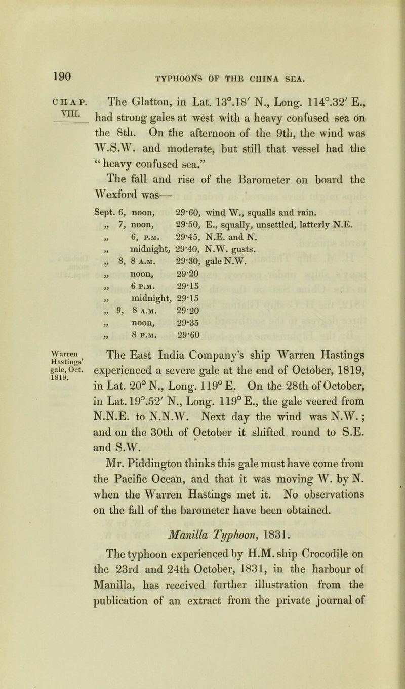 C H A P. VIII. Warren Hastings’ gale, Oct. 1819. The Glatton, in Lat. 130.18' N., Long. 114°.32'E., had strong gales at west with a heavy confused sea on the 8th. On the afternoon of the 9th, the wind was W.S.W. and moderate, but still that vessel had the “ heavy confused sea.” The fall and rise of the Barometer on board the Wexford was— Sept. 6, noon, 29*60, wind W., squalls and rain. „ 7, noon, 29*50, E., squally, unsettled, latterly N.E. „ 6, p.m. 29*45, N.E. and N. „ midnight, 29*40, N.W. gusts. ,, 8, 8 a.m. 29*30, gale N.W. „ noon, 29*20 ,, 6 p.m. 29*15 „ midnight, 29*15 „ 9, 8 a.m. 29*20 „ noon, 29*35 ,, 8 p.m. 29*60 The East India Company’s ship Warren Hastings experienced a severe gale at the end of October, 1819, in Lat. 20° N., Long. 119° E. On the 28th of October, in Lat. 19°.-52/ N., Long. 119°E., the gale veered from N.N.E. to N.N.W. Next day the wind was N.W.; and on the 30th of October it shifted round to S.E. and S.W. Mr. Piddington thinks this gale must have come from the Pacific Ocean, and that it was moving W. by N. when the Warren Hastings met it. No observations on the fall of the barometer have been obtained. Manilla Typhoon, 1831. The typhoon experienced by H.M.ship Crocodile on the 23rd and 24th October, 1831, in the harbour of Manilla, has received further illustration from the publication of an extract from the private journal of