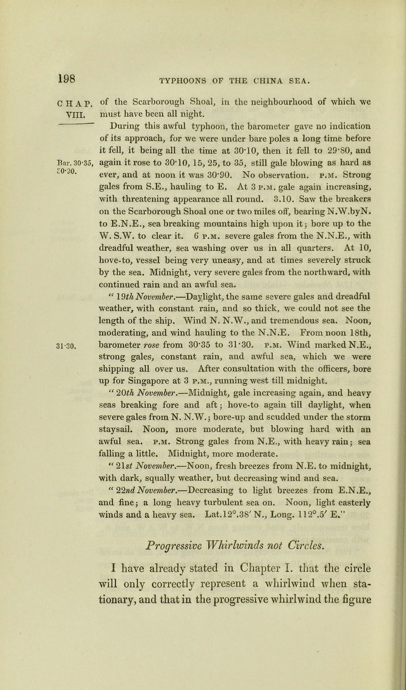 CHAP. Bar. 30'35, 31-30. of the Scarborough Shoal, in the neighbourhood of which we During this awful typhoon, the barometer gave no indication of its approach, for we were under bare poles a long time before it fell, it being all the time at 30*10, then it fell to 29*80, and again it rose to 30*10, 15, 25, to 35, still gale blowing as hard as ever, and at noon it was 30*90. No observation, p.m. Strong gales from S.E., hauling to E. At 3 p.m. gale again increasing, with threatening appearance all round. 3.10. Saw the breakers on the Scarborough Shoal one or two miles off, bearing N.W.byN. to E.N.E., sea breaking mountains high upon it 3 bore up to the W. S.W. to clear it. 6 p.m. severe gales from the N.N.E., with dreadful weather, sea washing over us in all quarters. At 10, hove-to, vessel being very uneasy, and at times severely struck by the sea. Midnight, very severe gales from the northward, with continued rain and an awful sea. “ 19th November.—Daylight, the same severe gales and dreadful weather, with constant rain, and so thick, we could not see the length of the ship. Wind N. N.W., and tremendous sea. Noon, moderating, and wind hauling to the N.N.E. From noon 18th, barometer rose from 30*35 to 31*30. p.m. Wind marked N.E., strong gales, constant rain, and awful sea, which we were shipping all over us. After consultation with the officers, bore up for Singapore at 3 p.m., running west till midnight. “ 20th November.—Midnight, gale increasing again, and heavy seas breaking fore and aft ; hove-to again till daylight, when severe gales from N. N.W. ; bore-up and scudded under the storm staysail. Noon, more moderate, but blowing hard with an awful sea. p.m. Strong gales from N.E., with heavy rain; sea falling a little. Midnight, more moderate. “ 21s£ November.—Noon, fresh breezes from N.E. to midnight, with dark, squally weather, but decreasing wind and sea. “22nd November.—Decreasing to light breezes from E.N.E., and fine; a long heavy turbulent sea on. Noon, light easterly winds and a heavy sea. Lat.l2°.38/ N., Long. 112°.5' E.” Progressive Whirlwinds not Circles. I have already stated in Chapter I. that the circle will only correctly represent a whirlwind when sta- tionary, and that in the progressive whirlwind the figure