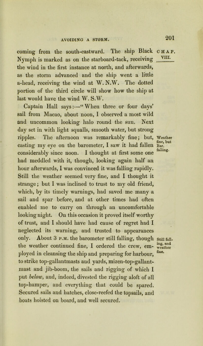 coming from the south-eastward. The ship Black Nymph is marked as on the starboard-tack, receiving the wind in the first instance at north, and afterwards, as the storm advanced and the ship went a little a-head, receiving the wind at W. N.W. The dotted portion of the third circle will show how the ship at last would have the wind W. S.W. Captain Hall says:—“When three or four days' sail from Macao, about noon, I observed a most wild and uncommon looking halo round the sun. Next day set in with light squalls, smooth water, but strong ripples. The afternoon was remarkably fine; but, casting my eye on the barometer, I saw it had fallen considerably since noon. I thought at first some one had meddled with it, though, looking again half an hour afterwards, I was convinced it was falling rapidly. Still the weather seemed very fine, and I thought it strange; but I was inclined to trust to my old friend, which, by its timely warnings, had saved me many a sail and spar before, and at other times had often enabled me to carry on through an uncomfortable looking night. On this occasion it proved itself worthy of trust, and I should have had cause of regret had I neglected its warning, and trusted to appearances only. About 3 p.m. the barometer still falling, though the weather continued fine, I ordered the crew, em- ployed in cleansing the ship and preparing for harbour, to strike top-gallantmasts and yards, mizen-top-gallant- mast and jib-boom, the sails and rigging of which I put below, and, indeed, divested the rigging aloft of all top-hamper, and everything that could be spared. Secured sails and hatches, close-reefed the topsails, and boats hoisted on board, and well secured. CHAP. VIII. Weather fine, but Bar. falling. Still fall- ing, and weather fine.