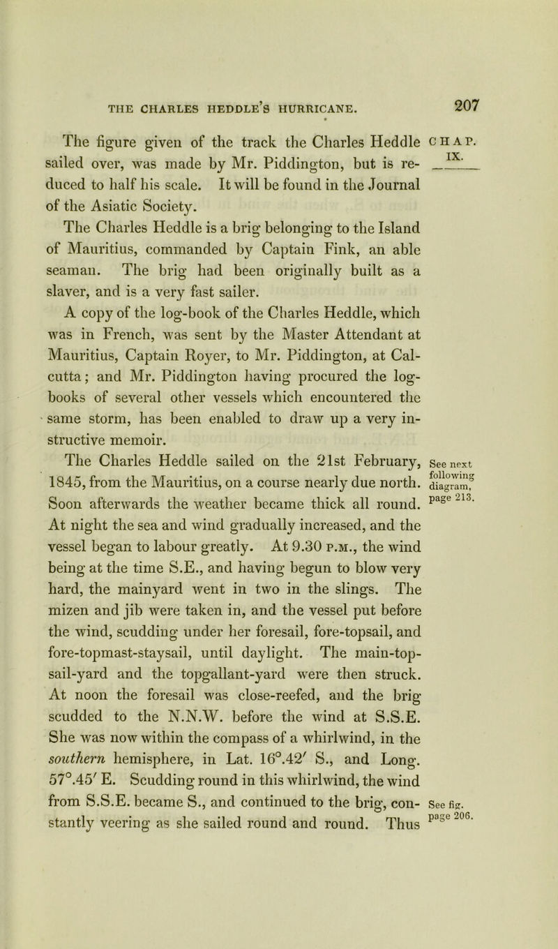 The figure given of the track the Charles Heddle sailed over, was made by Mr. Piddington, but is re- duced to half his scale. It will be found in the Journal of the Asiatic Society. The Charles Heddle is a brig belonging to the Island of Mauritius, commanded by Captain Fink, an able seaman. The brig had been originally built as a slaver, and is a very fast sailer. A copy of the log-book of the Charles Heddle, which was in French, was sent by the Master Attendant at Mauritius, Captain Royer, to Mr. Piddington, at Cal- cutta; and Mr. Piddington having procured the log- books of several other vessels which encountered the same storm, has been enabled to draw up a very in- structive memoir. The Charles Heddle sailed on the 21st February, 1845, from the Mauritius, on a course nearly due north. Soon afterwards the weather became thick all round. At night the sea and wind gradually increased, and the vessel began to labour greatly. At 9.30 p.m., the wind being at the time S.E., and having begun to blow very hard, the mainyard went in two in the slings. The mizen and jib were taken in, and the vessel put before the wind, scudding under her foresail, fore-topsail, and fore-topmast-staysail, until daylight. The main-top- sail-yard and the topgallant-yard were then struck. At noon the foresail was close-reefed, and the brig scudded to the N.N.W. before the wind at S.S.E. She was now within the compass of a whirlwind, in the southern hemisphere, in Lat. 16°.42/ S., and Long. 57°.45/ E. Scudding round in this whirlwind, the wind from S.S.E. became S., and continued to the brig, con- stantly veering as she sailed round and round. Thus CHAP. IX. See next following diagram, page 213. See fig. page 206.